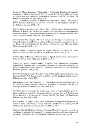 238
PENTEADO, Mauro Rodrigues. “Bibliografia – ‘O Conselho Fiscal das Companhias
Brasileiras’ – Waldírio Bulgarelli, 1a
ed., 232 pp., Ed. RT, S. Paulo, 1988”, In Revista
de Direito Mercantil, Industrial, Econômico e Financeiro, vol. 76. São Paulo: Ed.
Revista dos Tribunais, out.-dez. 1989, p. 109.
_____. “As Empresas Estatais e os Sistemas de Supervisão e Controle”, In Revista de
Direito Mercantil, Industrial, Econômico e Financeiro, vol. 45. São Paulo: Ed. Revista
dos Tribunais, jan.-mar. 1982, p. 20.
PÉRCIO, Gabriela Verona; LÉGER, Gabriel Guy. “A Competência Constitucional dos
Tribunais de Contas para fiscalizar as sociedades de economia mista exploradoras de
atividade econômica”, Informativo de Direito Administrativo e Responsabilidade Fiscal
– IDAF, vol. 43, Curitiba: Zênite, fev. 2005, pp.647-652.
PINTO JUNIOR, Mário Engler. “O Novo Mercado da Bovespa e o compromisso da
Sociedade de Economia Mista com práticas de boa governança corporativa”, In Revista
de Direito Mercantil, Industrial, Econômico e Financeiro, vol. 128. São Paulo:
Malheiros, out.-dez. 2002, p. 54.
ROSAS, Roberto. “Tendências Atuais da Empresa Pública”, In Revista de Direito
Público, vol. 35. São Paulo: Ed. Revista dos Tribunais, jul.-dez. 1975, p. 143.
SANTOS, Aline de Menezes. “Próximos Itens da Agenda de Governança Corporativa”,
In Revista RI, São Paulo: IBRI, Abril de 2003; pp. 15-16.
SIMIONATO, Frederico Augusto Monte. “Conselho Fiscal: Ausência de Legitimação
Processual de Acionista para a obtenção de informação em nome do conselheiro”, In
Revista de Direito Mercantil, Industrial, Econômico e Financeiro, vol. 109. São Paulo:
Malheiros, jan.-mar. 1998, p. 150.
SZKLAROWSKY, Leon Frejda. “Conselho Fiscal de Sociedades Anônimas Comuns e de
Economia Mista”, In In Revista de Direito Público, vol. 78. São Paulo: Ed. Revista dos
Tribunais, abr.-jun. 1986, p. 203.
TAVARES GUERREIRO, José Alexandre. “O Conselho Fiscal e o direito à informação”, In
In Revista de Direito Mercantil, Industrial, Econômico e Financeiro, vol. 45. São
Paulo: Ed. Revista dos Tribunais, jan.-mar. 1982, p. 29.
WAISBERG, Ivo. “A evolução da jurisprudência sobre a responsabilidade civil dos
administradores de instituições financeiras sujeitas a regimes especiais”, In Revista de
Direito Bancário e do Mercado de Capitais, vol. 40. São Paulo: Ed. Revista dos
Tribunais, abr.-jun. 2008, p. 186.
WALD, Arnold. “A culpa e o risco como fundamentos da responsabilidade pessoal do
diretor de banco”, In Revista de Direito Bancário e do Mercado de Capitais, vol. 40.
São Paulo: Ed. Revista dos Tribunais, abr.-jun. 2008, p. 345.
VERÇOSA, Haroldo Malheiros Duclerc. “Conselho Monetário Nacional: competência
reguladora: as auditorias independentes”, In In Revista de Direito Mercantil, Industrial,
Econômico e Financeiro, vol. 124. São Paulo: Malheiros, out.-dez. 2001, p. 208.
 