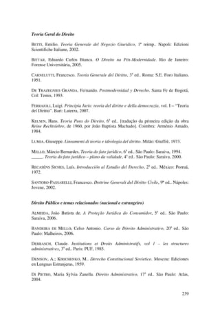 239
Teoria Geral do Direito
BETTI, Emilio. Teoria Generale del Negozio Giuridico, 1ª reimp.. Napoli: Edizioni
Scientifiche Italiane, 2002.
BITTAR, Eduardo Carlos Bianca. O Direito na Pós-Modernidade. Rio de Janeiro:
Forense Universitária, 2005.
CARNELUTTI, Francesco. Teoria Generale del Diritto, 3a
ed.. Roma: S.E. Foro Italiano,
1951.
DE TRAZEGNIES GRANDA, Fernando. Postmodernidad y Derecho. Santa Fe de Bogotá,
Col: Temis, 1993.
FERRAJOLI, Luigi. Principia Iuris: teoria del diritto e della democrazia, vol. I – “Teoria
del Diritto”. Bari: Laterza, 2007.
KELSEN, Hans. Teoria Pura do Direito, 6a
ed.. [tradução da primeira edição da obra
Reine Rechtslehre, de 1960, por João Baptista Machado]. Coimbra: Arménio Amado,
1984.
LUMIA, Giuseppe. Lineamenti di teoria e ideologia del diritto. Milão: Giuffrè, 1973.
MELLO, Márcio Bernardes. Teoria do fato jurídico, 6a
ed.. São Paulo: Saraiva, 1994.
_____. Teoria do fato jurídico – plano da validade, 4a
ed.. São Paulo: Saraiva, 2000.
RECASÉNS SICHES, Luís. Introducción al Estudio del Derecho, 2a
ed.. México: Porruá,
1972.
SANTORO-PASSARELLI, Francesco. Dottrine Generali del Diritto Civile, 9ª ed.. Nápoles:
Jovene, 2002.
Direito Público e temas relacionados (nacional e estrangeiro)
ALMEIDA, João Batista de. A Proteção Jurídica do Consumidor, 5a
ed.. São Paulo:
Saraiva, 2006.
BANDEIRA DE MELLO, Celso Antonio. Curso de Direito Administrativo, 20a
ed.. São
Paulo: Malheiros, 2006.
DEBBASCH, Claude. Institutions et Droits Administratifs, vol 1 – les structures
administratives, 3a
ed.. Paris: PUF, 1985.
DENISOV, A.; KIRICHENKO, M.. Derecho Constitucional Sovietico. Moscou: Ediciones
en Lenguas Estranjeras, 1959.
DI PIETRO, Maria Sylvia Zanella. Direito Administrativo, 17a
ed.. São Paulo: Atlas,
2004.
 