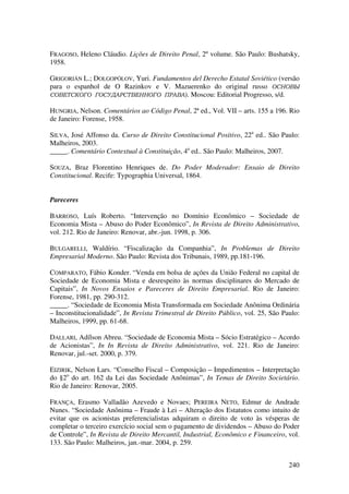 240
FRAGOSO, Heleno Cláudio. Lições de Direito Penal, 2º volume. São Paulo: Bushatsky,
1958.
GRIGORIÁN L.; DOLGOPÓLOV, Yuri. Fundamentos del Derecho Estatal Soviético (versão
para o espanhol de O Razinkov e V. Mazuerenko do original russo ОСНОВЫ
СОВЕТСКОГО ГОСУДАРСТВЕННОГО ПРАВА). Moscou: Editorial Progresso, s/d.
HUNGRIA, Nelson. Comentários ao Código Penal, 2ª ed., Vol. VII – arts. 155 a 196. Rio
de Janeiro: Forense, 1958.
SILVA, José Affonso da. Curso de Direito Constitucional Positivo, 22a
ed.. São Paulo:
Malheiros, 2003.
_____. Comentário Contextual à Constituição, 4a
ed.. São Paulo: Malheiros, 2007.
SOUZA, Braz Florentino Henriques de. Do Poder Moderador: Ensaio de Direito
Constitucional. Recife: Typographia Universal, 1864.
Pareceres
BARROSO, Luís Roberto. “Intervenção no Domínio Econômico – Sociedade de
Economia Mista – Abuso do Poder Econômico”, In Revista de Direito Administrativo,
vol. 212. Rio de Janeiro: Renovar, abr.-jun. 1998, p. 306.
BULGARELLI, Waldírio. “Fiscalização da Companhia”, In Problemas de Direito
Empresarial Moderno. São Paulo: Revista dos Tribunais, 1989, pp.181-196.
COMPARATO, Fábio Konder. “Venda em bolsa de ações da União Federal no capital de
Sociedade de Economia Mista e desrespeito às normas disciplinares do Mercado de
Capitais”, In Novos Ensaios e Pareceres de Direito Empresarial. Rio de Janeiro:
Forense, 1981, pp. 290-312.
_____. “Sociedade de Economia Mista Transformada em Sociedade Anônima Ordinária
– Inconstitucionalidade”, In Revista Trimestral de Direito Público, vol. 25, São Paulo:
Malheiros, 1999, pp. 61-68.
DALLARI, Adílson Abreu. “Sociedade de Economia Mista – Sócio Estratégico – Acordo
de Acionistas”, In In Revista de Direito Administrativo, vol. 221. Rio de Janeiro:
Renovar, jul.-set. 2000, p. 379.
EIZIRIK, Nelson Lars. “Conselho Fiscal – Composição – Impedimentos – Interpretação
do §2o
do art. 162 da Lei das Sociedade Anônimas”, In Temas de Direito Societário.
Rio de Janeiro: Renovar, 2005.
FRANÇA, Erasmo Valladão Azevedo e Novaes; PEREIRA NETO, Edmur de Andrade
Nunes. “Sociedade Anônima – Fraude à Lei – Alteração dos Estatutos como intuito de
evitar que os acionistas preferencialistas adquiram o direito de voto às vésperas de
completar o terceiro exercício social sem o pagamento de dividendos – Abuso do Poder
de Controle”, In Revista de Direito Mercantil, Industrial, Econômico e Financeiro, vol.
133. São Paulo: Malheiros, jan.-mar. 2004, p. 259.
 