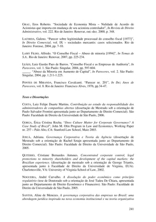 241
GRAU, Eros Roberto. “Sociedade de Economia Mista – Nulidade de Acordo de
Acionistas que importa em mudança de seu acionista controlador”, In Revista de Direito
Administrativo, vol. 222. Rio de Janeiro: Renovar, out.-dez. 2000, p. 348.
LACERDA, Galeno. “Parecer sobre legitimidade processual do conselho fiscal [1977]”,
In Direito Comercial, vol. IX – sociedades mercantis: casos selecionados. Rio de
Janeiro: Forense, 2004, pp. 7-10.
LAMY FILHO, Alfredo. “O Conselho Fiscal – Abuso de minoria [1994]”, In Temas de
S.A.. Rio de Janeiro: Renovar, 2007, pp. 225-234.
LEÃES, Luiz Gastão Paes de Barros. “Conselho Fiscal e as Empresas de Auditoria”, In
Pareceres, vol. 1. São Paulo: Singular, 2004, pp. 597-604.
_____. “Abuso da Minoria em Aumento de Capital”, In Pareceres, vol. 2. São Paulo:
Singular, 2004, pp. 1.211-1.225.
PONTES DE MIRANDA, Francisco Cavalcanti. “Parecer nr. 201”, In Dez Anos de
Pareceres, vol. 8. Rio de Janeiro: Francisco Alves, 1976, pp.34-47.
Teses e Dissertações
COSTA, Luiz Felipe Duarte Martins. Contribuição ao estudo da responsabilidade dos
administradores de companhias abertas (dissertação de Mestrado sob a orientação de
Paulo Salvador Frontini apresentada junto ao Departamento de Direito Comercial). São
Paulo: Faculdade de Direito da Universidade de São Paulo, 2006.
GORGA, Érica Cristina Rocha. “Does Culture Matter for Corporate Governance? A
Case Study of Brazil”, John M. Olin Program in Law and Economics, Working Paper
nr. 257 – Palo Alto, CA: Stanford Law School, Maio 2003.
JOSUÁ, Adriana. Governança Corporativa e Teoria da Agência (dissertação de
Mestrado sob a orientação de Rachel Sztajn apresentada junto ao Departamento de
Direito Comercial). São Paulo: Faculdade de Direito da Universidade de São Paulo,
2005.
QUITERIO, Cristiane Bernardes Antunes. Concentrated corporate control, legal
protections to minority shareholders and development of the capital markets: the
Brazilian experience. (dissertação de mestrado sob a orientação de George Triantis,
apresentada junto à Faculdade de Direito da Universidade de Virginia, EUA).
Charlottesville, VA: University of Virginia School of Law, 2002.
NOGUEIRA, André Carvalho. A dissolução do poder econômico como princípio
regulatório (tese de Doutorado sob a orientação de José Tadeu De Chiara, apresentada
junto ao Departamento de Direito Econômico e Financeiro). São Paulo: Faculdade de
Direito da Universidade de São Paulo, 2005.
SANTOS, Aline de Menezes. A governança corporativa das empresas no Brasil: uma
abordagem jurídica inspirada na nova economia institucional e na teoria organizativa
 