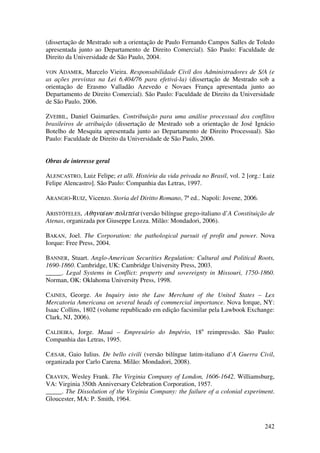 242
(dissertação de Mestrado sob a orientação de Paulo Fernando Campos Salles de Toledo
apresentada junto ao Departamento de Direito Comercial). São Paulo: Faculdade de
Direito da Universidade de São Paulo, 2004.
VON ADAMEK, Marcelo Vieira. Responsabilidade Civil dos Administradores de S/A (e
as ações previstas na Lei 6.404/76 para efetivá-la) (dissertação de Mestrado sob a
orientação de Erasmo Valladão Azevedo e Novaes França apresentada junto ao
Departamento de Direito Comercial). São Paulo: Faculdade de Direito da Universidade
de São Paulo, 2006.
ZVEIBIL, Daniel Guimarães. Contribuição para uma análise processual dos conflitos
brasileiros de atribuição (dissertação de Mestrado sob a orientação de José Ignácio
Botelho de Mesquita apresentada junto ao Departamento de Direito Processual). São
Paulo: Faculdade de Direito da Universidade de São Paulo, 2006.
Obras de interesse geral
ALENCASTRO, Luiz Felipe; et alli. História da vida privada no Brasil, vol. 2 [org.: Luiz
Felipe Alencastro]. São Paulo: Companhia das Letras, 1997.
ARANGIO-RUIZ, Vicenzo. Storia del Diritto Romano, 7ª ed.. Napoli: Jovene, 2006.
ARISTÓTELES, Αθηναíων πολιτεíα (versão bilíngue grego-italiano d’A Constituição de
Atenas, organizada por Giuseppe Lozza. Milão: Mondadori, 2006).
BAKAN, Joel. The Corporation: the pathological pursuit of profit and power. Nova
Iorque: Free Press, 2004.
BANNER, Stuart. Anglo-American Securities Regulation: Cultural and Political Roots,
1690-1860. Cambridge, UK: Cambridge University Press, 2003.
_____. Legal Systems in Conflict: property and sovereignty in Missouri, 1750-1860.
Norman, OK: Oklahoma University Press, 1998.
CAINES, George. An Inquiry into the Law Merchant of the United States – Lex
Mercatoria Americana on several heads of commercial importance. Nova Iorque, NY:
Isaac Collins, 1802 (volume republicado em edição facsimilar pela Lawbook Exchange:
Clark, NJ, 2006).
CALDEIRA, Jorge. Mauá – Empresário do Império, 18a
reimpressão. São Paulo:
Companhia das Letras, 1995.
CÆSAR, Gaio Iulius. De bello civili (versão bilíngue latim-italiano d’A Guerra Civil,
organizada por Carlo Carena. Milão: Mondadori, 2008).
CRAVEN, Wesley Frank. The Virginia Company of London, 1606-1642. Williamsburg,
VA: Virginia 350th Anniversary Celebration Corporation, 1957.
_____. The Dissolution of the Virginia Company: the failure of a colonial experiment.
Gloucester, MA: P. Smith, 1964.
 