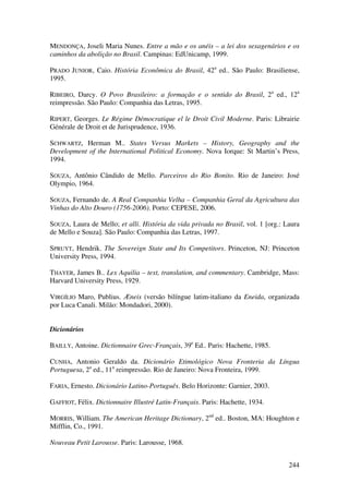 244
MENDONÇA, Joseli Maria Nunes. Entre a mão e os anéis – a lei dos sexagenários e os
caminhos da abolição no Brasil. Campinas: EdUnicamp, 1999.
PRADO JUNIOR, Caio. História Econômica do Brasil, 42a
ed.. São Paulo: Brasiliense,
1995.
RIBEIRO, Darcy. O Povo Brasileiro: a formação e o sentido do Brasil, 2a
ed., 12a
reimpressão. São Paulo: Companhia das Letras, 1995.
RIPERT, Georges. Le Régime Démocratique el le Droit Civil Moderne. Paris: Librairie
Générale de Droit et de Jurisprudence, 1936.
SCHWARTZ, Herman M.. States Versus Markets – History, Geography and the
Development of the International Political Economy. Nova Iorque: St Martin’s Press,
1994.
SOUZA, Antônio Cândido de Mello. Parceiros do Rio Bonito. Rio de Janeiro: José
Olympio, 1964.
SOUZA, Fernando de. A Real Companhia Velha – Companhia Geral da Agricultura das
Vinhas do Alto Douro (1756-2006). Porto: CEPESE, 2006.
SOUZA, Laura de Mello; et alli. História da vida privada no Brasil, vol. 1 [org.: Laura
de Mello e Souza]. São Paulo: Companhia das Letras, 1997.
SPRUYT, Hendrik. The Sovereign State and Its Competitors. Princeton, NJ: Princeton
University Press, 1994.
THAYER, James B.. Lex Aquilia – text, translation, and commentary. Cambridge, Mass:
Harvard University Press, 1929.
VIRGÍLIO Maro, Publius. Æneis (versão bilíngue latim-italiano da Eneida, organizada
por Luca Canali. Milão: Mondadori, 2000).
Dicionários
BAILLY, Antoine. Dictionnaire Grec-Français, 39e
Ed.. Paris: Hachette, 1985.
CUNHA, Antonio Geraldo da. Dicionário Etimológico Nova Fronteria da Língua
Portuguesa, 2a
ed., 11a
reimpressão. Rio de Janeiro: Nova Fronteira, 1999.
FARIA, Ernesto. Dicionário Latino-Português. Belo Horizonte: Garnier, 2003.
GAFFIOT, Félix. Dictionnaire Illustré Latin-Français. Paris: Hachette, 1934.
MORRIS, William. The American Heritage Dictionary, 2nd
ed.. Boston, MA: Houghton e
Mifflin, Co., 1991.
Nouveau Petit Larousse. Paris: Larousse, 1968.
 