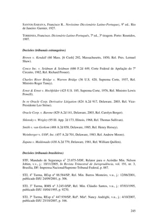 245
SANTOS-SARAIVA, Francisco R.. Novíssimo Diccionário Latino-Portuguez, 9a
ed.. Rio
de Janeiro: Garnier, 1927.
TORRINHA, Francisco. Dicionário Latino-Português, 7ª ed., 3ª tiragem. Porto: Reunidos,
1997.
Decisões (tribunais estrangeiros)
Brown v. Kendall (60 Mass. [6 Cush] 292, Massachusetts, 1850, Rel. Pres. Lemuel
Shaw).
Cenco Inc. v. Seidman & Seidman (686 F.2d 449, Corte Federal de Apelação do 7º
Circuito, 1982, Rel. Richard Posner).
Charles River Bridge v. Warren Bridge (36 U.S. 420, Suprema Corte, 1937, Rel.
Ministro Roger Taney).
Ernst & Ernst v. Hochfelder (425 U.S. 185, Suprema Corte, 1976, Rel. Ministro Lewis
Powell).
In re Oracle Corp. Derivative Litigation (824 A.2d 917, Delaware, 2003, Rel. Vice-
Presidente Leo Strine).
Oracle Corp. v. Barone (829 A.2d 141, Delaware, 2003, Rel. Carolyn Berger).
Shlensky v. Wrigley (95 Ill. App. 2d 173, Illinois, 1968, Rel. Thomas Sullivan).
Smith v. van Gorkom (488 A.2d 858, Delaware, 1985, Rel. Henry Horsey).
Weinberger v. UOP, Inc. (457 A.2d 701, Delaware, 1983, Rel. Andrew Moore).
Zapata v. Maldonado (430 A.2d 779, Delaware, 1981, Rel. William Quillen).
Decisões (tribunais brasileiros)
STF, Mandado de Segurança no
23.875-5/DF, Relator para o Acórdão Min. Nelson
Jobim, v.v., j.: 10/11/2005, In Revista Trimestral de Jurisprudência, vol. 191, nr. 3,
Brasília, DF: Imprensa Nacional/Supremo Tribunal Federal, p. 887.
STJ, 4a
Turma, REsp nº 88.584/SP, Rel. Min. Barros Monteiro, v.u., j.: 12/06/2001,
publicado DJU 24/09/2001, p. 306.
STJ, 3a
Turma, RMS nº 3.245-0/SP, Rel. Min. Cláudio Santos, v.u., j.: 07/03/1995,
publicado DJU 10/04/1995, p. 9270.
STJ, 3ª Turma, REsp no
447.939/SP, Relª. Minª. Nancy Andrighi, v.u., j.: 4/10/2007,
publicado DJU 25/10/2007, p. 166.
 