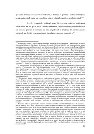 21
que tem o domínio nas decisões assembleares, o domínio na gestão e a efetiva interferência
na atividade social, muita vez com última palavra sobre algo que toca ao objeto social.32-33
O poder de controle, no Brasil, sob a ótica de uma sociologia jurídica que
ainda clama por vir, pode, nesse contexto moderador, figurar como legítimo herdeiro de
um conceito próprio de soberania no país, erigido sob a influência do patrimonialismo
patriarcal, que FAORO bem resumiu pela fórmula do estamento burocrático.34
32
Waldírio BULGARELLI, em seu parecer intitulado “Fiscalização da Companhia” (In Problemas de Direito
Empresarial Moderno. São Paulo: Revista dos Tribunais, 1989, pp.181-196) traz importantíssima notícia
acerca da moderna assembléia, notando que não apenas no Brasil, mas nas legislações de França e Itália, a
assembléia sempre figurou como um “encontro da maioria”, lembrando, inclusive, as regras de assembléia do
Banco do Brasil na época de Dom João VI (p.184). Em alguns casos, como o Código de Napoleão, a
assembléia não estava guarnecida nem sequer de previsão legal (Idem). Adicionalmente, podemos lembrar
que no direito estado-unidense do século XIX, por exemplo, essa afirmação teria que ser temperada por um
sistema onde cada Estado impõe as regras que melhor adiram às suas aspirações culturais locais, somada à
noção quase milenar da aplicação do instituto de direito real do trustee, no que se refere aos poderes
societários. Nesse sistema, acionistas não estavam limitados nos direitos de participar das assembléias, bem
como à legitimidade para agir judicialmente contra a administração. No mesmo sentido, vide Lawrence Meir
FRIEDMAN (A History of American Law, Op. cit., Idem, pp. 511 e segs., sobretudo 515).
33
A impressionante biografia do Barão de Mauá, de autoria de Jorge CALDEIRA (Mauá – Empresário do
Império, 18a
reimpressão. São Paulo: Companhia das Letras, 1995) apresenta uma larga série de exemplos
vivos daquele tempo sobre os problemas decorrentes do exercício do poder de controle nas companhias da
época do Império e os modelos de assembléias nessas companhias. Essa obra dá, igualmente, um candente
relato da simbiose entre público e privado, entre exercício do poder de controle e soberania pública, entre
motivações particulares e posturas públicas bem como, e sobretudo, a relação entre livre iniciativa e
interesses públicos.
34
“O estamento, quadro administrativo e estado-maior de domínio, configura o governo de uma minoria.
Poucos dirigem, controlam e infundem seus padrões de conduta a muitos. O grupo dirigente não exerce o
poder em nome da maioria, mediante delegação ou inspirado pela confiança que o povo, como entidade
global, se irradia. É a própria soberania que se enquista, impenetrável e superior, numa camada restrita,
ignorante do dogma do predomínio da maioria” (R. FAORO, Donos do Poder, Op. cit., Idem, p. 88). Ainda,
nesse mesmo sentido: “O patrimonialismo, organização política básica, fecha-se sobre si próprio com o
estamento, de caráter marcadamente burocrático. Burocracia não no sentido moderno, como aparelhamento
racional, mas da apropriação do cargo – o cargo carregado de poder próprio, articulado com o príncipe, sem a
anulação da esfera própria de competência” (p. 84). Desta última passagem, é extremamente fácil visualizar
o conceito de estamento burocrático em uma companhia colonial cujo poder de controle se apropria de cargos
ao invés de distribuí-los e usá-los em favor da companhia e em prol de uma segmentação de funções por
profissionais específicos. Nas chamadas sociedades familiais é bastante comum observar esse lastro de
estamento burocrático sendo estendido e praticado na iniciativa privada por herança cultural de gestão e
governo.
Para uma linha de aproximação, trazemos observação lapidar de COMPARATO (O Poder de Controle...,
Op. cit., Idem, p. 39): “Aliás, a definição dos centros de poder, no Direito atual, parece coincidir, raramente,
com a realidade do poder. A declaração constitucional de que ‘todo poder emana do povo e em seu nome é
exercido’, por exemplo, tem se apresentado mais como enunciado de princípio, de valor programático, do
que como disposição efetivamente vinculante na prática política, onde a noção de ‘povo’ se revela
exclusivamente abstrata. Analogamente, na pesquisa da realidade do poder, na sociedade anônima, não nos
podemos contentar com a afirmação legal de que a ‘a assembléia geral, convocada e instalada de acordo com
a lei e o estatuto’, tem poderes para decidir todos os negócios relativos ao objeto da sociedade e tomar as
resoluções que julgar convenientes à sua defesa e desenvolvimento (Lei no
6.404, art. 121). Quem toma, de
fato, as decisões em assembléia? O controle manifesta-se através dos poderes decisórios da assembléia de
acionistas como necessária legitimação do seu exercício. Mas essa legitimação é meramente formal ou
procedimental.”
 