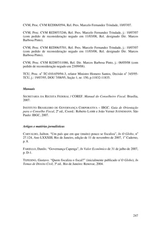 247
CVM, Proc. CVM RJ2006/0594, Rel. Pres. Marcelo Fernandez Trindade, 10/07/07.
CVM, Proc. CVM RJ2007/3246, Rel. Pres. Marcelo Fernandez Trindade, j.: 10/07/07
(com pedido de reconsideração negado em 11/03/08, Rel. designado Dir. Marcos
Barbosa Pinto).
CVM, Proc. CVM RJ2006/5701, Rel. Pres. Marcelo Fernandez Trindade, j.: 10/07/07
(com pedido de reconsideração negado em 11/03/08, Rel. designado Dir. Marcos
Barbosa Pinto).
CVM, Proc. CVM RJ2007/11086, Rel. Dir. Marcos Barbosa Pinto, j.: 06/05/08 (com
pedido de reconsideração negado em 23/09/08).
TCU, Proc. no
TC-010.659/94-3, relator Ministro Homero Santos, Decisão no
345/95-
TCU, j.: 19/07/95, DOU 7/08/95, Seção 1, nr. 150, p.11832-11835.
Manuais
SECRETARIA DA RECEITA FEDERAL / COREF. Manual do Conselheiro Fiscal. Brasília,
2007.
INSTITUTO BRASILEIRO DE GOVERNANÇA CORPORATIVA – IBGC. Guia de Orientação
para o Conselho Fiscal, 2ª ed., Coord.: Roberto LAMB e João Verner JUENEMANN. São
Paulo: IBGC, 2007.
Artigos e matérias jornalísticas
CARVALHO, Jailton. “Um país que em que (muito) pouco se fiscaliza”, In O Globo, no
27.124, Ano LXXXIII, Rio de Janeiro, edição de 11 de novembro de 2007, 1o
Caderno,
p. 8.
FARIELLO, Danilo. “Governança Capenga”, In Valor Econômico de 31 de julho de 2007,
p. D-1.
TEPEDINO, Gustavo. “Quem fiscaliza o fiscal?” (inicialmente publicado n’O Globo), In
Temas de Direito Civil, 3ª ed.. Rio de Janeiro: Renovar, 2004.
 
