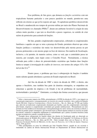 22
Esse problema, de fato grave, que demarca as funções societárias com um
tropicalismo bastante particular e com poucos paralelos no mundo, permite-nos uma
reflexão em retorno ao que já foi exposto até aqui. O capitalismo periférico desenvolvido
no Brasil e amadurecido nos tempos de governo militar por meio dos Planos Nacionais de
Desenvolvimento (os chamados PNDs)35
, deram um ambiente favorável à criação de uma
cultura muito peculiar, e que tem se dissolvido a passos vagarosos, no sentido de criar
nichos de permissões para acúmulo de funções.
De fato, grandes conglomerados empresariais, sobretudo os conglomerados
familiares e aqueles em que se nota a presença do Estado, permitem observar que certas
funções jurídicas e societárias são muita vez desenvolvidas pela mesma pessoa ou por
pessoas pertencentes a um mesmo grupo ou foco de interesse. Em matéria de fiscalização,
inclusive, a lei permite, de maneira curiosa, como se verá, que o controlador possa ter
maioria, por exemplo, num órgão como o Conselho Fiscal. Normalmente, a técnica
utilizada para coibir o abuso de potestatividades societárias que fundem duas funções
limita-se sempre à investigação de conflito de interesse, nos termos dos artigos 115 e 156
da Lei das S.A.36
Noutro passo, o problema que toca à sobreposição de funções é também
muito saliente quando abordamos a postura do Estado-empresário no Brasil.
Até fins da década de 1980’ e início da década de 1990’, o direito, não
apenas o brasileiro, mas também boa parte da doutrina estrangeira, se empenhou em
relacionar a questão da empresa e do Estado à luz de problemas de nacionalidade,
territorialidade e jurisdição.37
Entretanto, a evolução das formas associativas, que passam
35
Sobre o interessante impacto dos PNDs, principalmente o II PND da década de 1970’ e seu impacto na
concentração empresarial e, consequentemente, no exercício do controle societário, vide a análise de Eduardo
Secchi MUNHOZ. Empresa Contemporânea e Direito Societário..., Op. cit., Idem, pp. 97-100, que lembra
que, além dos já tradicionais conglomerados dominados por família, a par dos conglomerados controlados
pelo Estado, surgiram os conglomerados controlados por grandes multinacionais. Principalmente nos dois
períodos de forte tendência de desestatização e desregulamentação de vários setores da economia no Brasil, a
entrada de grandes grupos estrangeiros, que deveriam trazer ao Brasil alguma tradição no exercício do poder
de controle, acabaram se adaptando rapidamente às maleabilidades que a prática societária brasileira ainda
permite em matéria de controle e acúmulo de funções.
36
Exemplo dessa sobreposição de funções dentro dos direitos de fiscalização pode ser observado no
interessante parecer de Waldírio BULGARELLI, sobre “Fiscalização da Companhia” In Problemas de Direito
Empresarial Moderno..., Op. cit., Idem, pp.181-196. Outro exemplo disso está no Parecer nr. 201 de
Francisco Cavalcanti PONTES DE MIRANDA, In Dez Anos de Pareceres, vol. 8. Rio de Janeiro: Francisco
Alves, 1976, pp.34-47.
37
Obra paradigmática no tema foi elaborada por João Grandino RODAS, quando de sua ascensão à
titularidade na cadeira de Direito Internacional Privado no Departamento de Direito Internacional da
 