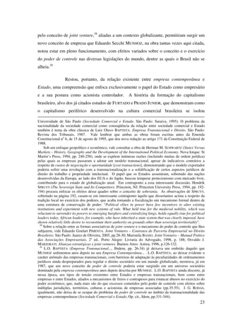 23
pelo conceito de joint venture,38
aliadas a um contexto globalizante, permitiram surgir um
novo conceito de empresa que Eduardo Secchi MUNHOZ, na obra tantas vezes aqui citada,
notou estar em pleno funcionamento, com efeitos variados sobre o conceito e o exercício
do poder de controle nas diversas legislações do mundo, dentre as quais o Brasil não se
alheia.39
Restou, portanto, da relação existente entre empresa contemporânea e
Estado, uma compreensão que enfoca exclusivamente o papel do Estado como empresário
e a sua postura como acionista controlador. A história da formação do capitalismo
brasileiro, alvo dos já citados estudos de FURTADO e PRADO JUNIOR, que demonstram como
o capitalismo periférico desenvolvido na cultura comercial brasileira se isolou
Universidade de São Paulo (Sociedade Comercial e Estado. São Paulo: Saraiva, 1995). O problema da
nacionalidade da sociedade comercial como conseqüência da relação entre sociedade comercial e Estado
também é tema da obra clássica de Luiz Olavo BAPTISTA. Empresa Transnacional e Direito. São Paulo:
Revista dos Tribunais, 1987. Vale lembrar que ambas as obras foram escritas antes da Emenda
Constitucional no
6, de 15 de agosto de 1995, que deu nova redação ao artigo 171 da Constituição Federal de
1988.
Sob um enfoque geopolítico e econômico, vale consultar a obra de Herman M. SCHWARTZ (States Versus
Markets – History, Geography and the Development of the International Political Economy. Nova Iorque: St
Martin’s Press, 1994, pp. 240-258), onde se expõem inúmeras razões (incluindo muitas de ordem jurídica)
pelas quais as empresas passaram a adotar um modelo transnacional, apesar de indicativos contrários a
respeito de custos de negociação e oportunidade [cost transactions], demonstrando que o modelo exportador
poderia sofrer uma revolução com a transnacionalização e a solidificação de certos aspectos jurídicos de
direito do trabalho e propriedade intelectual. O papel que os Estados assumiram, sobretudo das nações
desenvolvidas da Europa, ao lado dos EUA e do Japão, buscou temperar protecionismo com mercado livre,
contribuindo para o estado de globalização atual. Em contraponto a essa interessante discussão, Hendrik
SPRUYT (The Sovereign State and Its Competitors. Princeton, NJ: Princeton University Press, 1994, pp. 192-
194) procura enfocar os efeitos desse quadro sobre o conceito de soberania. As observações de SPRUYT,
sobretudo na página 192, casam-se em interessante contraponto àquilo que dissertamos acima a respeito da
tradição local no exercício dos poderes, que acaba tornando a fiscalização um mecanismo formal dentro de
uma estrutura de conservação de poder: “Political elites in power have few incentives to alter existing
institutions and experiment with new systems of rule. What held true for the medieval nobility, which was
reluctant to surrender its powers to emerging burghers and centralizing kings, holds equally true for political
leaders today. African leaders, for example, who have inherited a state system that was clearly imposed, have
shown relatively little desire to reconstitute their authority on grounds other than sovereign territoriality”.
38
Sobre a relação entre as formas associativas de joint venture e o mecanismo do poder de controle que lhes
subjazem, vide Eduardo Goulart PIMENTA. Joint Ventures – Contratos de Parceria Empresarial no Direito
Brasileiro. São Paulo: Juarez de Oliveira, 2005, pp.28-30; Maristela BASSO. Joint Ventures – Manual Prático
das Associações Empresariais, 2a
ed.. Porto Alegre: Livraria do Advogado, 1998, p. 188; Osvaldo J.
MARZORATI. Alianzas estratégicas y joint ventures. Buenos Aires: Astrea, 1996, p.126-132.
39
L.O. BAPTISTA (Empresa Transnacional..., Ibidem, pp. 26-34) já deixava um embrião daquilo que
MUNHOZ sedimentou anos depois no seu Empresa Contemporânea... . L.O. BAPTISTA, ao deixar evidente o
caráter anômalo das empresas transnacionais, com barreiras de adaptação às peculiaridades de ordenamentos
jurídicos ainda despreparados para regular o direito societário em um mundo globalizado, mostrava, já em
1987, que um novo conceito de poder de controle poderia estar surgindo em um universo societário
dominado pela empresa contemporânea anos depois descrita por MUNHOZ. L.O. BAPTISTA ainda discorre, já
nessa época, aos tipos de tensão existentes entre Estados e empresas transnacionais, bem como entre
empresas e entre Estados, aliados a mecanismos de freios e contrapesos para estancar abusos no exercício do
poder econômico, que, nada mais são do que excessos cometidos pelo poder de controle com efeitos sobre
múltiplas jurisdições, territórios, culturas e acionistas de empresas associadas (pp.35-55). J. G. RODAS,
igualmente, não deixa de se ocupar do problema do poder de controle no âmbito da transnacionalidade das
empresas contemporâneas (Sociedade Comercial e Estado, Op. cit., Idem, pp.331-344).
 