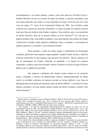24
conceitualmente e em termos práticos, acabou, como bem observou SALOMÃO FILHO e
também MUNHOZ, por dar ao conceito de poder de controle e acionista controlador, uma
nota muito particular, que ainda se vê nas entrelinhas do artigo 116 da Lei das S.A., bem
como do artigo 171, inciso II da Constituição Federal de 1988. Esse histórico ainda
construiu esse conceito de acionista controlador e a cultura do poder de controle no Brasil
muito por força da simbiose entre Estado e empresa. Essa simbiose, para o caso particular
do direito brasileiro, além de ter gerado reflexos na livre iniciativa40
, fez com que se
pudesse permitir, hoje, num âmbito acadêmico, uma aproximação entre política de Estado
e democracia societária, dadas algumas semelhanças entre o comando e a governança de
algumas empresas e o comando e a governança do Estado.
Nesse paralelo, e tendo em mente sempre a problemática da fiscalização
societária, particulares preocupações surgem quando o próprio Estado assume a tarefa de
acionista controlador de uma empresa cuja iniciativa lhe pertence. Dessas empresas em
que há participação do Estado, sobretudo na qualidade e na função de acionista
controlador, a prática acaba obscurecendo o direito societário em favor de regras de direito
público, que se impõem por princípio.
Nas empresas controladas pelo Estado (sejam estatais ou de economia
mista), compondo o universo da administração indireta, independentemente do objeto
social (se atividade econômica de natureza privada ou serviço público) e por força da
derrogação parcial do direito privado pelas regras de direito público41
, o exercício de certas
funções societárias, em uma relação jurídica própria de direito societário, também sofre
sérias distorções.42
.
40
Roberto ROSAS (“Tendências Atuais da Empresa Pública”, RDP 35-36/143-144 [jul.-dez./1975]) chega a
lembrar vários exemplos de projetos que, sem o exercício da livre iniciativa pelo Estado, jamais se
concretizariam, tais como a Companhia Urbanizadora da Nova Capital – NOVACAP, responsável por obras
em Brasília, o BNDES, o BNH, a EBCT além de muitos outros exemplos.
41
Sem prejuízo e na linha da interpretação infraconstitucional do disposto no artigo 173, §1o
da
Constituição Federal de 1988, vide Maria Sylvia Zanella DI PIETRO. Direito Administrativo, 17a
ed.. São
Paulo: Atlas, 2004, p. 385; Celso Antonio Bandeira de MELLO. Curso de Direito Administrativo, 20a
ed.. São
Paulo: Malheiros, 2006, p. 185-188. Na prática, entretanto, algumas maleabilidades podem ser observadas,
sobretudo em matéria de licitação e quando envolve alguma companhia como a Petrobrás, por exemplo. A
esse respeito, vide parecer de Luís Roberto BARROSO (“Intervenção no Domínio Econômico – Sociedade de
Economia Mista – Abuso do Poder Econômico” RDA 212/306-346 [abr.-jun./1998]).
42
Como lembra Celso Antonio Bandeira de MELLO, sejam tais entidades “instrumentos de ação do Estado”
e que, constituindo-se como “auxiliares do Poder Público”, de fato, tornam-se “entidades voltadas, por
definição, à busca de interesses transcendentes aos meramente privados” (Ibidem, p. 178) , e como
conseqüência direta na governança das empresas controladas pelo Estado, “estes [os agentes de Estado],
quando dirigentes da pessoa, investidos em decorrência de providências governamentais exercidas em nome
 