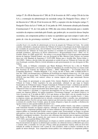 26
(artigo 5o
, II e III do Decreto-lei no
200, de 25 de fevereiro de 1967 e artigo 236 da Lei das
S.A.), a nomeação da administração da sociedade (artigo 26, Parágrafo Único, alínea “a”
do Decreto-lei no
200, de 25 de fevereiro de 1967), a sujeição à lei das licitações (artigo 1o
,
Parágrafo Único da Lei no
8.666, de 21 de junho de 1993, fortemente afetada pela Emenda
Constitucional no
19, de 4 de junho de 1998) dão uma tónica diferenciada para o modelo
societário da empresa controlada pelo Estado, que podem pôr, no exercício dessas funções
societárias, um componente político (e muita vez partidário) que nem sempre é sadio sob o
ponto de vista da governança societária.44
Esse problema, que é histórico no Brasil,45
conselho fiscal e do conselho de administração em favor da atuação dos Tribunais de Conta. Em sentido
contrário, defendendo a atuação prevalente dos Tribunais de Contas na fiscalização da atividade empresarial
das sociedades de economia mista, vide de Gabriela Verona PÉRCIO e Gabriel Guy LÉGER, “A Competência
Constitucional dos Tribunais de Contas para fiscalizar as sociedades de economia mista exploradoras de
atividade econômica”, Informativo de Direito Administrativo e Responsabilidade Fiscal – IDAF, vol. 43,
Curitiba: Zênite, fev./2005, pp.647-652. Em reforço a essa posição PÉRCIO e LÉGER apresentam importante
decisão do Supremo Tribunal Federal, com voto divergente do Min. Ministro Carlos Velloso, em sustento
dessa tese (vide Mandado de Segurança no
23.875-5/DF, Relator para o Acórdão Min. Nelson Jobim, j.:
10/11/2005). Embora a decisão tenha sido apresentada no sentido de que aos Tribunais de Contas não cabe
essa fiscalização societária, PÉRCIO e LÉGER defendem-se pelo posicionamento do voto divergente do Min.
Velloso.
Vide, ainda, os brilhantes comentários que Mauro Rodrigues PENTEADO faz à obra de Waldírio
BULGARELLI enriquecendo-a com menção a respeito da importância do conselho fiscal face ao sistema criado
pela Secretaria de Controle das Empresas Estatais – SEST (“Bibliografia – ‘O Conselho Fiscal das
Companhias Brasileiras’ – Waldírio Bulgarelli, 1a
ed., 232 pp., Ed. RT, S. Paulo, 1988”, In RDM 76/109-111
[out.-dez. 1989], com destaque para os problemas de fiscalização nas empresas estatais na p. 110. Vide, nesse
mesmo sentido, do mesmo autor, “As Empresas Estatais e os Sistemas de Supervisão e Controle”, In RDM
45/20-28 [jan.-mar./1982], com notáveis críticas ao sistema imposto pelo aqui mencionado Decreto
84.128/79).
44
Essa relação de aproximação se nota quando Celso Antonio Bandeira de MELLO adverte que entre
Tribunal de Contas e Poder Legislativo há uma proximidade, sobretudo no que tange às funções
fiscalizadoras do Tribunal de Contas (“Função Controlada do Tribunal de Contas”, conferência de setembro
de 1989, transcrita em RDP 99/160-166 [jul.-set./1991]; sobre a aproximação entre Poder Legislativo e
Tribunal de Contas no aspecto fiscalizatório deste último órgão, vide p. 162).
Para comprovar a gravidade e a reprovável descompostura de um certo tipo de atitude abjeta muito
comum nas empresas públicas, há matéria jornalística (“Governança Capenga”, por Danilo FARIELLO, In
Valor Econômico de 31 de julho de 2007, p. D-1) que destaca, ao falar sobre o uso do conselho fiscal nas
companhias abertas: “Muitas das empresas antigas no mercado, porém, já têm o conselho fiscal (...). Antes,
as empresas estatais, que preponderavam no mercado, costumavam adotar o conselho, mas, principalmente
para abrigar políticos. Isso fez com que muitas empresas que derivaram das estatais no mercado mantivessem
a estrutura do conselho fiscal. Contudo, apesar de muitas abrigarem a figura do conselho, a eficiência dos
mesmos tornou-se outra questão também discutível” (sic).
45
Se compararmos o modelo jurídico brasileiro com o modelo jurídico francês, cuja cultura e economia
estão fortemente baseadas em algumas empresas, sobretudo as de infra-estrutura controladas pelo Estado,
notar-se-á que o componente partidário pode ser menos influente do que no Brasil, por razões históricas. A
empresa pública ou controlada pelo Estado começa a ganhar corpo, historicamente, na França, no período
entre-guerras e por força das circunstâncias muito peculiares de participação da França na Primeira Guerra
Mundial e conseqüentes resultados. Essa talvez seja a diferença mais marcante para as empresas controladas
pelo Estado, no Brasil, que na maioria dos casos nasceu em regimes ditatoriais, seja no período Vargas
(1937-1945), seja no período Militar (1964-1988).
A razoável independência da administração em relação ao controle societário exercido pelo Estado, por
força de mecanismos de ingresso na administração societária e de submissão técnica ao Ministério que exerce
o controle sobre a sociedade, faz com que a França, ainda que pesadamente estatista, tenha um nível mais
reduzido de conflito de interesses (sob o ponto de vista societário), tendo as funções societárias em um
quadro de menor distorção. Esse componente técnico-político (em contraposição ao componente político-
 
