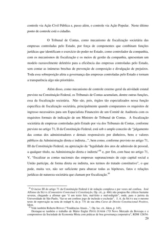 29
controle via Ação Civil Pública e, passo além, o controle via Ação Popular. Neste último
ponto de controle está o cidadão.
O Tribunal de Contas, como mecanismo de fiscalização societária das
empresas controladas pelo Estado, por força de componentes que combinam funções
jurídicas que identificam o exercício do poder no Estado, como controlador da companhia,
com os mecanismos de fiscalização e os meios de gestão da companhia, apresentam um
modelo razoavelmente deletério para a eficiência das empresas controladas pelo Estado,
sem contar as inúmeras brechas de prevenção de composição e divulgação de prejuízos.
Toda essa sobreposição afeta a governança das empresas controladas pelo Estado e tornam
a transparência algo não prioritário.
Além disso, como mecanismo de controle externo geral da atividade estatal
previsto na Constituição Federal, os Tribunais de Contas acumulam, dentre outras funções,
essa da fiscalização societária. Não são, pois, órgãos tão especializados nessa função
específica de fiscalização societária, principalmente quando comparamos os requisitos de
ingresso necessários para um Especialista Financeiro de um Comitê de Auditoria com os
requisitos formais de indicação de um Ministro de Tribunal de Contas. A fiscalização
societária de empresas controladas pelo Estado por via dos Tribunais de Contas, conforme
previsto no artigo 71, II da Constituição Federal, está sob o amplo conceito de “julgamento
das contas dos administradores e demais responsáveis por dinheiros, bens e valores
públicos da Administração direta e indireta...”, bem como, conforme previsto no artigo 71,
III da Constituição Federal, na apreciação da “legalidade dos atos de admissão de pessoal,
a qualquer título, na Administração direta e indireta”48
e, por fim, com base no artigo 71,
V, “fiscalizar as contas nacionais das empresas supranacionais de cujo capital social a
União participe, de forma direta ou indireta, nos termos do tratado constitutivo”, o que
pode, muita vez, não ser suficiente para abarcar todas as hipóteses, fatos e relações
jurídicas de natureza societária que clamam por fiscalização.49
48
O inciso III do artigo 71 da Constituição Federal é de redação complexa e por vezes até confusa. José
Affonso da SILVA (Comentário Contextual à Constituição, Op. cit., p. 466) não poupou-lhe críticas bastante
severas, chegando a afirmar que “é um texto feio, mal-feito e mal-redigido”, onde, para o jurista da
Universidade de São Paulo, “faz-se um confuso jogo de inclusão e exclusão”. J. A. da SILVA usa o mesmo
texto de reprovação na nota de rodapé 6, da p. 731 de sua obra Curso de Direito Constitucional Positivo,
Idem.
49
Vide também Roberto ROSAS (“Tendências Atuais...”, Op. loc. cit., Idem, p. 145).
Destaque-se também o trabalho de Mário Engler PINTO JUNIOR (“O Novo Mercado da Bovespa e o
compromisso da Sociedade de Economia Mista com práticas de boa governança corporativa”, RDM 128/54-
 