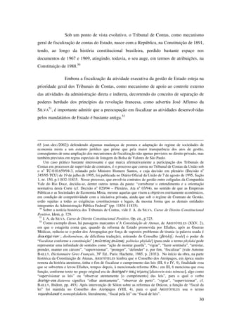 30
Sob um ponto de vista evolutivo, o Tribunal de Contas, como mecanismo
geral de fiscalização de contas do Estado, nasce com a República, na Constituição de 1891,
tendo, ao longo da história constitucional brasileira, perdido bastante espaço nos
documentos de 1967 e 1969, atingindo, todavia, o seu auge, em termos de atribuições, na
Constituição de 1988.50
Embora a fiscalização da atividade executiva da gestão de Estado esteja na
prioridade geral dos Tribunais de Contas, como mecanismo de apoio ao controle externo
das atividades da administração direta e indireta, decorrendo do conceito de separação de
poderes herdado dos princípios da revolução francesa, como advertiu José Affonso da
SILVA
51
, é importante admitir que a preocupação em fiscalizar as atividades desenvolvidas
pelos mandatários de Estado é bastante antiga.52
65 [out.-dez./2002]) defendendo algumas mudanças de postura e adaptação do regime de sociedades de
economia mista a um estatuto jurídico que prime que pela maior transparência dos atos de gestão,
conseqüentes de uma ampliação dos mecanismos de fiscalização não apenas previstos no direito privado, mas
também previstos em regras especiais de listagem da Bolsa de Valores de São Paulo.
Um caso prático bastante interessante e que marca afirmativamente a participação dos Tribunais de
Contas em processos de supervisão de contratos, é o processo que correu no Tribunal de Contas da União sob
o no
TC-010.659/94-3, relatado pelo Ministro Homero Santos, e cuja decisão em plenário (Decisão no
345/95-TCU) de 19 de julho de 1995, foi publicada no Diário Oficial da União de 7 de agosto de 1995, Seção
1, nr. 150, p.11832-11835. Nesse processo, que envolvia contratos de gestão entre coligadas da Companhia
Vale do Rio Doce, decidiu-se, dentre outros temas da pauta: “corroborar o entendimento e a orientação
normativa desta Corte (cf. Decisão no
020/94 – Plenário, Ata no
03/94), no sentido de que as Empresas
Públicas e as Sociedades de Economia Mista, mesmo aquelas que visem a objetivos estritamente econômicos,
em condição de competitividade com a iniciativa privada, ainda que sob o regime de Contrato de Gestão,
estão sujeitas a todas as exigências constitucionais e legais, da mesma forma que as demais entidades
integrantes da Administração Pública Federal” (pp. 11834-11835).
50
Sobre a notícia histórica dos Tribunais de Contas, vide J. A. da SILVA. Curso de Direito Constitucional
Positivo, Idem, p. 729.
51
J. A. da SILVA. Curso de Direito Constitucional Positivo, Op. cit., p.725.
52
Como exemplo disso, há passagens marcantes n’A Constituição de Atenas, de ARISTÓTELES (XXV, 2),
em que o estagirita conta que, quando da reforma de Estado promovida por Efialtes, após as Guerras
Médicas, reduziu-se o poder dos Areopagitas por força de supostos problemas de tirania (a palavra usada é
διωικηµένων ; dioikeménon, de dificílima tradução), retirando do Conselho [βουλη ; boulé] o poder de
“fiscalizar conforme a constituição” [πολιτεíας φυλακή; politeías phylaké] (para onde o termo phylaké pode
representar uma infinidade de sentidos como “ação de montar guarda”, “vigiar”, “fazer sentinela”, “arrestar,
prender, manter em cárcere”, “supervisionar”, “proteger”, “defender” e, por fim, “fiscalizar” [vide Antoine
BAILLY. Dictionnaire Grec-Français, 39e
Ed.. Paris: Hachette, 1985, p. 2103]). No início da obra, na parte
histórica da Constituição de Atenas, ARISTÓTELES lembra que o Conselho dos Areópagos, em época muito
remota da história ateniense, tinha o fim de fiscalizar o cumprimento das leis (III, 6 e IV, 4), finalidade essa
que se subverteu e levou Efialtes, tempos depois, à mencionada reforma (Obs.: em III, 6 menciona que essa
função, conforme texto no grego original era de διατηρεîν τοùς νóµους [diaterein toùs nómous], algo como
“supervisionar as leis” ou “observar atentamente [o cumprimento] das leis”, para o qual o verbo
διατηρ−εω; diatereu significa “olhar atentamente”, “observar de perto”, “vigiar”, “supervisionar”, cf.
BAILLY, Ibidem, pp. 493). Após intervenção de Sólon sobre as reformas de Drácon, a função de “fiscal da
lei” foi mantida no Conselho dos Areópagos (VIII, 4), para o qual ARISTÓTELES usa o termo
νοµοφυλακεîν; nomophylakeín, literalmente, “fiscal pela lei” ou “fiscal de leis”.
 