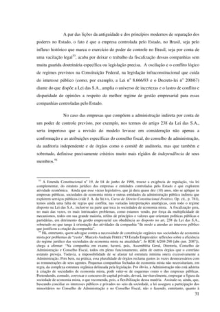 31
A par das lições da antiguidade e dos princípios modernos de separação dos
poderes no Estado, o fato é que a empresa controlada pelo Estado, no Brasil, seja pelo
influxo histórico que marca o exercício do poder de controle no Brasil, seja por conta de
uma vacilação legal53
, acaba por deixar o trabalho da fiscalização dessas companhias sem
muita guarida doutrinária específica ou legislação precisa. A oscilação e o conflito lógico
de regimes previstos na Constituição Federal, na legislação infraconstitucional que cuida
do interesse público (como, por exemplo, a Lei no
8.666/93 e o Decreto-lei no
200/67)
diante do que dispõe a Lei das S.A., amplia o universo de incertezas e o lastro de conflito e
disparidade de opiniões a respeito do melhor regime de gestão empresarial para essas
companhias controladas pelo Estado.
No caso das empresas que compõem a administração indireta por conta de
um poder de controle previsto, por exemplo, nos termos do artigo 238 da Lei das S.A.,
seria imperioso que a revisão do modelo levasse em consideração não apenas a
conformação e as atribuições específicas do conselho fiscal, do conselho de administração,
da auditoria independente e de órgãos como o comitê de auditoria, mas que também e
sobretudo, definisse precisamente critérios muito mais rígidos de independência de seus
membros.54
53
A Emenda Constitucional no
19, de 04 de junho de 1998, trouxe a exigência de regulação, via lei
complementar, do estatuto jurídico das empresas e entidades controladas pelo Estado e que explorem
atividade econômica. Ainda que esse vácuo legislativo, que já dura quase dez (10) anos, não se aplique às
empresas públicas, sociedades de economia mista e outras entidades da administração pública indireta que
explorem serviços públicos (vide J. A. da SILVA, Curso de Direito Constitucional Positivo, Op. cit., p. 781),
temos ainda uma falta de regras que conflita, nas variadas interpretações analógicas, com todo o regime
disposto na Lei das S.A., inclusive na parte que toca às sociedades de economia mista. A fiscalização gera,
no mais das vezes, os mais intrincados problemas, como estamos vendo, por força da multiplicidade de
mecanismos, todos em sua grande maioria, reféns de princípios e valores que orientam políticas públicas e
partidárias, em detrimento da gestão empresarial em obediência ao disposto no art. 238 da Lei das S.A.,
sobretudo no que tange à orientação das atividades da companhia “de modo a atender ao interesse público
que justificou a criação da companhia”.
54
Há, entretanto, quem advogue contra a necessidade de constituição orgânica nas sociedades de economia
mista por problemas de “custo”. Marcelo Andrade FERES (“O Estado Empresário: reflexões sobre a eficiência
do regime jurídico das sociedades de economia mista na atualidade”, In RDE 6/269-290 [abr.-jun. 2007]),
chega a afirmar: “Na companhia em exame, haverá, pois, Assembléia Geral, Diretoria, Conselho de
Administração e Conselho Fiscal, todos em pleno funcionamento, além de outros órgãos que o correlato
estatuto preveja. Todavia, a impossibilidade de se afastar tal estrutura mínima onera excessivamente a
Administração. Pois bem, na prática, essa pluralidade de órgãos reclama gastos às vezes desnecessários com
as remunerações de seus agentes. Pequenas companhias fechadas de economia mista não necessitariam, em
regra, da complexa estrutura orgânica delineada pela legislação. Por óbvio, a Administração não está adstrita
à criação de sociedades de economia mista, pode valer-se de esquemas como o das empresas públicas.
Pretendendo, contudo, convocar o concurso do capital privado, deverá, inevitavelmente, empregar a figura da
sociedade de economia mista, o que recomenda, pois, a flexibilização dessa matéria. Assinale-se, ainda, que,
buscando conciliar os interesses públicos e privados no seio da sociedade, a lei assegura a participação dos
minoritários no Conselho de Administração e no Conselho Fiscal, não o fazendo, entretanto, quanto à
 