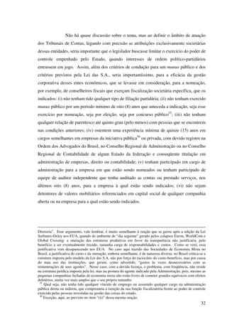 32
Não há quase discussão sobre o tema, mas ao definir o âmbito de atuação
dos Tribunais de Contas, legando com precisão as atribuições exclusivamente societárias
dessas entidades, seria importante que o legislador buscasse limitar o exercício do poder de
controle empenhado pelo Estado, quando interesses de ordem político-partidários
entrassem em jogo. Assim, além dos critérios de condução para um munus público e dos
critérios previstos pela Lei das S.A., seria importantíssimo, para a eficácia da gestão
corporativa desses entes econômicos, que se levasse em consideração, para a nomeação,
por exemplo, de conselheiros fiscais que exerçam fiscalização societária específica, que os
indicados: (i) não tenham tido qualquer tipo de filiação partidária; (ii) não tenham exercido
munus público por um período mínimo de oito (8) anos que anteceda a indicação, seja esse
exercício por nomeação, seja por eleição, seja por concurso público55
; (iii) não tenham
qualquer relação de parentesco até quinto grau (pelo menos) com pessoas que se encontrem
nas condições anteriores; (iv) ostentem uma experiência mínima de quinze (15) anos em
cargos semelhantes em empresas da iniciativa pública56
ou privada, com devido registro na
Ordem dos Advogados do Brasil, no Conselho Regional de Administração ou no Conselho
Regional de Contabilidade de algum Estado da federação e conseqüente titulação em
administração de empresas, direito ou contabilidade; (v) tenham participado em cargo de
administração para a empresa em que estão sendo nomeados ou tenham participado de
equipe de auditor independente que tenha auditado as contas ou prestado serviços, nos
últimos oito (8) anos, para a empresa à qual estão sendo indicados; (vi) não sejam
detentores de valores mobiliários referenciados em capital social de qualquer companhia
aberta ou na empresa para a qual estão sendo indicados.
Diretoria”. Esse argumento, vale lembrar, é muito semelhante à reação que se gerou após a edição da Lei
Sarbanes-Oxley nos EUA, quando do ambiente de “dia seguinte” gerado pelos colapsos Enron, WorldCom e
Global Crossing: a oneração das estruturas produtivas em favor da transparência não justificaria, pelo
benefício a ser eventualmente trazido, tamanha carga de responsabilidades e custos. Como se verá, essa
justificativa vem desaparecendo nos EUA. No caso aqui trazido das Sociedades de Economia Mista no
Brasil, a justificativa do custo e da oneração, embora semelhante, é de natureza diversa: no Brasil critica-se a
estrutura imposta pelo modelo da Lei das S.A. não por força do raciocínio do custo-benefício, mas por causa
do mau uso das instituições, que geram, como advertido, “gastos às vezes desnecessários com as
remunerações de seus agentes”. Nesse caso, com a devida licença, o problema, com freqüência, não reside
na estrutura jurídica imposta pela lei, mas na postura do agente indicado pela Administração, pois, mesmo as
pequenas companhias fechadas de economia mista não estão livres de cometer grandes equívocos com efeitos
deletérios, muita vez mais amplos que o seu próprio tamanho.
55
Qual seja, não tenha tido qualquer vínculo de emprego ou assumido qualquer cargo na administração
pública direta ou indireta, que comprometa a isenção da sua função fiscalizatória frente ao poder de controle
exercido pelas pessoas investidas na gestão das coisas do estado.
56
Exceção, aqui, ao previsto no item “(ii)” dessa mesma oração.
 