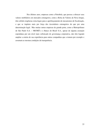 33
Nos últimos anos, empresas como a Petrobrás, que passou a oferecer seus
valores mobiliários em mercados estrangeiros, como a Bolsa de Valores de Nova Iorque,
têm sofrido exigências extra-legais para o aperfeiçoamento de mecanismos de fiscalização,
e que se impõem mais por força dos investidores estrangeiros do que por uma
determinação legal. Mas muitas outras empresas de grande porte, como a Metropolitano
de São Paulo S.A. – METRÔ e o Banco do Brasil S.A., apesar de alguma assunção
espontânea por um nível mais sofisticado de governança corporativa, não têm logrado
ampliar a esteira de sua experiência para outras companhias que a tomem por exemplo e
assumam as mesmas condições de transparência.
 