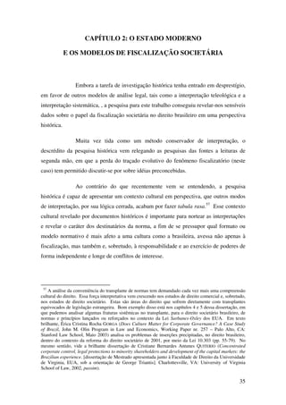 35
CAPÍTULO 2: O ESTADO MODERNO
E OS MODELOS DE FISCALIZAÇÃO SOCIETÁRIA
Embora a tarefa de investigação histórica tenha entrado em desprestígio,
em favor de outros modelos de análise legal, tais como a interpretação teleológica e a
interpretação sistemática, , a pesquisa para este trabalho conseguiu revelar-nos sensíveis
dados sobre o papel da fiscalização societária no direito brasileiro em uma perspectiva
histórica.
Muita vez tida como um método conservador de interpretação, o
descrédito da pesquisa histórica vem relegando as pesquisas das fontes a leituras de
segunda mão, em que a perda do traçado evolutivo do fenômeno fiscalizatório (neste
caso) tem permitido discutir-se por sobre idéias preconcebidas.
Ao contrário do que recentemente vem se entendendo, a pesquisa
histórica é capaz de apresentar um contexto cultural em perspectiva, que outros modos
de interpretação, por sua lógica cerrada, acabam por fazer tabula rasa.57
Esse contexto
cultural revelado por documentos históricos é importante para nortear as interpretações
e revelar o caráter dos destinatários da norma, a fim de se pressupor qual formato ou
modelo normativo é mais afeto a uma cultura como a brasileira, avessa não apenas à
fiscalização, mas também e, sobretudo, à responsabilidade e ao exercício de poderes de
forma independente e longe de conflitos de interesse.
57
A análise da conveniência do transplante de normas tem demandado cada vez mais uma compreensão
cultural do direito. Essa força interpretativa vem crescendo nos estudos de direito comercial e, sobretudo,
nos estudos de direito societário. Estas são áreas do direito que sofrem diretamente com transplantes
equivocados de legislação estrangeira. Bom exemplo disso está nos capítulos 4 e 5 dessa dissertação, em
que pudemos analisar algumas fraturas sistêmicas no transplante, para o direito societário brasileiro, de
normas e princípios lançados ou reforçados no contexto da Lei Sarbanes-Oxley dos EUA. Em texto
brilhante, Érica Cristina Rocha GORGA (Does Culture Matter for Corporate Governance? A Case Study
of Brazil, John M. Olin Program in Law and Economics, Working Paper nr. 257 – Palo Alto, CA:
Stanford Law School, Maio 2003) analisa os problemas de inserções precipitadas, no direito brasileiro,
dentro do contexto da reforma do direito societário de 2001, por meio da Lei 10.303 (pp. 55-79). No
mesmo sentido, vide a brilhante dissertação de Cristiane Bernardes Antunes QUITERIO (Concentrated
corporate control, legal protections to minority shareholders and development of the capital markets: the
Brazilian experience. [dissertação de Mestrado apresentada junto à Faculdade de Direito da Universidade
de Virginia, EUA, sob a orientação de George Triantis]. Charlottesville, VA: University of Virginia
School of Law, 2002, passim).
 