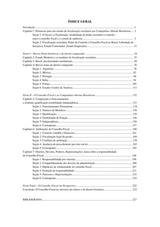 ÍNDICE GERAL
Introdução................................................................................................................................................... 1
Capítulo 1: Premissas para um estudo da fiscalização societária nas Companhias Abertas Brasileiras..... 2
Seção 1: O fiscal e a fiscalização: modalidade de poder societário e controle –
entre o conselho fiscal e o comitê de auditoria............................................................................ 2
Seção 2: Fiscalização societária, Poder de Controle e Conselho Fiscal no Brasil: Liberdade de
Iniciativa, Estado Controlador, Estado Empresário..................................................................... 13
Parte I – Breves Notas históricas e de direito comparado ........................................................................ 34
Capítulo 2: Estado Moderno e os modelos de fiscalização societária........................................................ 35
Capítulo 3: Brasil: peculiaridades meridionais........................................................................................... 50
Capítulo 4: Breves notas de direito comparado ......................................................................................... 76
Seção 1: Argentina....................................................................................................................... 76
Seção 2: México.......................................................................................................................... 82
Seção 3: Portugal......................................................................................................................... 86
Seção 4: Itália.............................................................................................................................. 94
Seção 5: França.......................................................................................................................... 105
Seção 6: Estados Unidos da América......................................................................................... 111
Parte II – O Conselho Fiscal e as Companhias Abertas Brasileiras....................................................... 132
Capítulo 5: Composição e Funcionamento:
o trinômio qualificação-estabilidade-independência................................................................................ 133
Seção 1: Funcionamento Permanente......................................................................................... 134
Seção 2: Número de Membros................................................................................................... 138
Seção 3: Qualificação................................................................................................................. 139
Seção 4: Estabilidade de Função................................................................................................ 146
Seção 5: Independência...............................................................................................................150
Seção 6: Contraponto................................................................................................................. 157
Capítulo 6: Atribuições do Conselho Fiscal ............................................................................................ 160
Seção 1: Controle contábil e financeiro..................................................................................... 161
Seção 2: Fiscalização legal da gestão......................................................................................... 164
Seção 3: Conflitos de atribuição................................................................................................. 176
Seção 4: Ausência de procedimento previsto em lei.................................................................. 183
Seção 5: Contraponto................................................................................................................. 185
Capítulo 7: Direitos, Deveres, Poderes, Representações: notas sobre a responsabilidade
do Conselho Fiscal................................................................................................................................... 188
Seção 1: Responsabilidade por omissão.................................................................................... 196
Seção 2: Compartilhamento dos deveres da administração....................................................... 200
Seção 3: Hipóteses de solidariedade no conselho fiscal............................................................ 207
Seção 4: Extinção da responsabilidade.......................................................................................211
Seção 5: Pareceres e Representações......................................................................................... 215
Seção 6: Contraponto................................................................................................................. 219
Parte Final – O Conselho Fiscal em Perspectiva.................................................................................... 222
Conclusão: O Conselho Fiscal no universo da cultura e do direito brasileiro.......................................... 223
BIBLIOGRAFIA...................................................................................................................................... 227
 