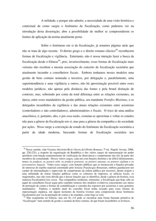 36
A utilidade, e porque não admitir, a necessidade de uma visão histórica e
contextual de como surgiu o fenômeno da fiscalização, como pudemos ver na
introdução desta dissertação, abre a possibilidade de melhor se compreenderem os
limites de aplicação da norma atualmente posta.
Sobre o fenômeno em si da fiscalização, já notamos páginas atrás que
não se trata de algo recente. O direito grego e o direito romano clássico58
reconhecem
formas de fiscalização e vigilância. Entretanto, não é nossa intenção fazer a busca da
fiscalização desde o Gênese59
, pois, invariavelmente, essas formas de fiscalização mais
vetustas não recebem a mesma associação do conceito de fiscalização societária que
atualmente incumbe a conselheiros fiscais. Embora tenhamos nesses modelos uma
gestão de bens comuns nomeada a terceiros, por delegação e, paralelamente, uma
superintendência e uma vigilância a outros, não há aproximação possível entre esses
modelos jurídicos, não apenas pela distância das fontes e pela brutal distinção de
contexto, mas, sobretudo por conta da total diferença entre as relações existentes, na
época, entre esses mandatários da gestão pública, seu mandante Pontifex Maximus, e os
delegados incumbidos da vigilância e das atuais relações existentes entre acionistas
(controladores e não controladores), administradores e fiscais. O risco de uma análise
anacrônica, é, portanto, alto, e por essa razão, costuma-se aproximar e voltar os estudos
não para a gênese da fiscalização em si, mas para a gênese da companhia e da sociedade
por ações. Nisso surge a convenção de estudo do fenômeno da fiscalização societária a
partir da idade moderna, buscando formas de fiscalização societária nos
58
Nesse sentido, vide Vicenzo ARANGIO-RUIZ (Storia del Diritto Romano, 7ª ed.. Napoli: Jovene, 2006,
pp. 228-232), a respeito da organização da República e dos vários cargos de representação do poder
quiritário com função eminentemente de verificação da observância e cumprimento das leis da parte dos
membros da comunidade. Desses vários cargos, cada um com funções distintas e de difícil delineamento,
temos os præfecti, os prætori urbi, os præfecti prætorio, os prætori annonæ, os prætori vigilium e os
procuratores Augusti. Todos esses cargos, com funções públicas que se misturavam a funções privadas
de interesse do espólio material constituído pelo Senatus Populusque Romanum, embora guardassem um
caráter de intermediação e supervisão de cumprimento da ordem pública por terceiros, deram origem a
uma infinidade de outras funções públicas como os coletores de impostos, as milícias locais, os
magistrados, mas não resta dúvida que é dessas funções que se identifica, desde a gênese da história, essa
natureza fiscalizatória lato sensu. Nas companhias modernas, entretanto, a fiscalização que hoje cabe ao
papel do conselheiro fiscal segue pelo caminho tortuoso dos modelos evolutivos concernentes aos meios
de prestação de contas e formas de contabilização e consulta dos registros por acionistas e seus genuínos
mandatários. Embora o modelo atual do conselho fiscal tenha recuado para essas formas de
representação orgânica, em algum momento da história tivemos uma compreensão desse fenômeno
fiscalizatório por via da prestação de contas e do mandato, como logo se verá.
59
Não exatamente no Gênese, mas em Nr.,3:8 pode se encontrar uma forma bastante primitiva de
“fiscalização” num sentido de gestão e curatela de bens comuns, de que foram incumbidos os levíticos.
 