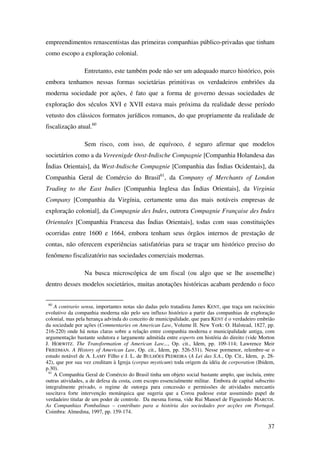 37
empreendimentos renascentistas das primeiras companhias público-privadas que tinham
como escopo a exploração colonial.
Entretanto, este também pode não ser um adequado marco histórico, pois
embora tenhamos nessas formas societárias primitivas os verdadeiros embriões da
moderna sociedade por ações, é fato que a forma de governo dessas sociedades de
exploração dos séculos XVI e XVII estava mais próxima da realidade desse período
vetusto dos clássicos formatos jurídicos romanos, do que propriamente da realidade de
fiscalização atual.60
Sem risco, com isso, de equívoco, é seguro afirmar que modelos
societários como a da Vereenigde Oost-Indische Compagnie [Companhia Holandesa das
Índias Orientais], da West-Indische Compagnie [Companhia das Índias Ocidentais], da
Companhia Geral de Comércio do Brasil61
, da Company of Merchants of London
Trading to the East Indies [Companhia Inglesa das Índias Orientais], da Virginia
Company [Companhia da Virgínia, certamente uma das mais notáveis empresas de
exploração colonial], da Compagnie des Indes, outrora Compagnie Française des Indes
Orientales [Companhia Francesa das Índias Orientais], todas com suas constituições
ocorridas entre 1600 e 1664, embora tenham seus órgãos internos de prestação de
contas, não oferecem experiências satisfatórias para se traçar um histórico preciso do
fenômeno fiscalizatório nas sociedades comerciais modernas.
Na busca microscópica de um fiscal (ou algo que se lhe assemelhe)
dentro desses modelos societários, muitas anotações históricas acabam perdendo o foco
60
A contrario sensu, importantes notas são dadas pelo tratadista James KENT, que traça um raciocínio
evolutivo da companhia moderna não pelo seu influxo histórico a partir das companhias de exploração
colonial, mas pela herança advinda do conceito de municipalidade, que para KENT é o verdadeiro embrião
da sociedade por ações (Commentaries on American Law, Volume II. New York: O. Halstead, 1827, pp.
216-220) onde há notas claras sobre a relação entre companhia moderna e municipalidade antiga, com
argumentação bastante sedutora e largamente admitida entre experts em história do direito (vide Morton
J. HORWITZ. The Transformation of American Law..., Op. cit., Idem, pp. 109-114; Lawrence Meir
FRIEDMAN. A History of American Law, Op. cit., Idem, pp. 526-531). Nesse pormenor, relembre-se o
estudo notável de A. LAMY Filho e J. L. de BULHÕES PEDREIRA (A Lei das S.A., Op. Cit., Idem, p. 28-
42), que por sua vez creditam à Igreja (corpus mysticum) toda origem da idéia de corporation (Ibidem,
p.30).
61
A Companhia Geral de Comércio do Brasil tinha um objeto social bastante amplo, que incluía, entre
outras atividades, a de defesa da costa, com escopo essencialmente militar. Embora de capital subscrito
integralmente privado, o regime de outorga para concessão e permissões de atividades mercantis
suscitava forte intervenção monárquica que sugeria que a Coroa pudesse estar assumindo papel de
verdadeiro titular de um poder de controle. Da mesma forma, vide Rui Manoel de Figueiredo MARCOS.
As Companhias Pombalinas – contributo para a história das sociedades por acções em Portugal.
Coimbra: Almedina, 1997, pp. 159-174.
 