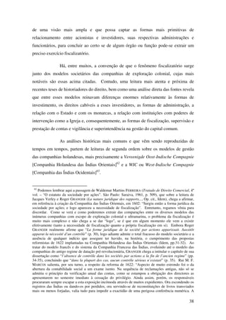 38
de uma visão mais ampla e que possa captar as formas mais primitivas de
relacionamento entre acionistas e investidores, suas respectivas administrações e
funcionários, para concluir ao certo se de algum órgão ou função pode-se extrair um
preciso exercício fiscalizatório.
Há, entre muitos, a convenção de que o fenômeno fiscalizatório surge
junto dos modelos societários das companhias de exploração colonial, cujas mais
notáveis são essas acima citadas. Contudo, uma leitura mais atenta e próxima de
recentes teses de historiadores do direito, bem como uma análise direta das fontes revela
que entre esses modelos reinavam diferenças enormes relativamente às formas de
investimento, os direitos cabíveis a esses investidores, as formas de administração, a
relação com o Estado e com os monarcas, a relação com instituições com poderes de
intervenção como a Igreja e, consequentemente, as formas de fiscalização, supervisão e
prestação de contas e vigilância e superintendência na gestão do capital comum.
As análises históricas mais comuns e que vêm sendo reproduzidas de
tempos em tempos, partem de leituras de segunda ordem sobre os modelos de gestão
das companhias holandesas, mais precisamente a Vereenigde Oost-Indische Compagnie
[Companhia Holandesa das Índias Orientais]62
e a WIC ou West-Indische Compagnie
[Companhia das Índias Ocidentais]63
.
62
Podemos lembrar aqui a passagem de Waldemar Martins FERREIRA (Tratado de Direito Comercial, 4º
vol. – “O estatuto da sociedade por ações”. São Paulo: Saraiva, 1961, p. 509), que sobre a leitura de
Jacques Verley e Roger GRANGER (La nature juridique des rapports..., Op. cit., Idem), chega a afirmar,
em referência à criação da Companhia das Índias Orientais, em 1602: “Surgiu então a forma jurídica da
sociedade por ações; e logo apareceu a necessidade de fiscalização”. Entretanto, rogamos vênia para
discordar. Como se verá e como poderemos extrair das comparações entre os diversos modelos das
inúmeras companhias com escopo de exploração colonial e ultramarina, o problema da fiscalização é
muito mais complexo e não chega a se dar “logo”, se é que em algum momento ele vem a existir
efetivamente (tanto a necessidade de fiscalização quanto a própria fiscalização em si). Embora Roger
GRANGER realmente afirme que “La forme juridique de la société par actions apparissait. Aussitôt
apparut la nécessité d’un contrôle” (p. 30), logo adiante admite o total fracasso do modelo societário e a
ausência de qualquer indício que assegure ter havido, na história, o cumprimento das propostas
reformistas de 1622 implantadas na Companhia Holandesa das Índias Orientais (Idem, pp.31-32). Ao
tratar do modelo francês e do sistema da Companhia Francesa das Índias, evoluindo até o modelo das
companhias do antigo regime de datação pré-revolucionária, GRANGER chega a intitular o capítulo de sua
dissertação como “l’absence de contrôle dans les sociétés par actions a la fin de l’ancien regime” (pp.
34-35), concluindo que “dans la plupart des cas, aucun contrôle sérieux n’existait” (p. 35). Rui M. F.
MARCOS salienta, por seu turno, a respeito da reforma de 1622: “Aspecto de muito estrondo foi o da
abertura da contabilidade social a um exame isento. Na sequência de reclamações antigas, não só se
admitiu o princípio da verificação anual das contas, como se estampou a obrigação dos directores as
apresentarem no semestre imediato à cessação do privilégio. Ainda assim, porém, os responsáveis
procuraram sempre escapar a esta exposição incómoda através de muitos expedientes. Ora escondendo os
registros das Índias ou dando-os por perdidos, ora servindo-se de reconstituições de livros transviados
mais ou menos forjadas, valia tudo para impedir a exactidão de uma perigosa conferência numérica. A
 