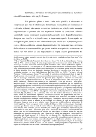 39
Entretanto, a revisão do modelo jurídico das companhias de exploração
colonial leva a dados e informações diversas.
Em primeiro plano e numa visão mais genérica, é necessário se
compreender, para fins de identificação do fenômeno fiscalizatório em companhias de
exploração colonial, não apenas os aspectos existentes nas relações entre monarca,
empreendedores e gestores, em suas respectivas funções de controlador, acionista
(controlador ou não controlador) e administrador, advindos todos da prudência jurídica
da época, mas também e, sobretudo como se dava o desempenho desses papéis, por
essas personagens, dentro de uma linha evolutiva que articule essa experiência jurídica
com as ciências contábeis e a ciência da administração. Em outras palavras, o problema
da fiscalização nessas companhias, que parece inexistir nesse primeiro momento ou, ao
menos, ser bem menor do que regularmente se supõe, decorre propriamente das
significar que o avanço normativo em prol dos sócios não obteve a tradução real que faria supor” (Op.
cit., Idem, pp. 76-77).
63
É de Trajano de Miranda VALVERDE (Sociedades por Ações, Vol. II, 2ª ed.. Rio de Janeiro: Forense,
1953, p. 334) a autoria e citação de uma das passagens mais mencionadas em termos de história da
fiscalização societária, baseada em leitura de segunda ordem feita sobre a análise que Lehmann imprime a
alguns aspectos da WIC. Essa passagem de VALVERDE é sempre reproduzida em textos sobre o conselho
fiscal, quando alguma tonalidade histórica carece ser impressa no texto (nesse sentido, vide José Anchieta
da SILVA. Conselho Fiscal nas Sociedades Anônimas Brasileiras: o conselho fiscal à luz da lei de
sociedades anônimas em vigor. Belo Horizonte: Del Rey, 2000, pp. 30-31). VALVERDE, tal qual
Waldemar FERREIRA, chega a afirmar: “A necessidade de um órgão controlador da atividade do órgão de
direção aparece, pois, no período em que as companhias ainda nasciam por livre ato do Estado e viviam
sob sua fiscalização. Entretanto, quando elas passaram para o regime da concessão ou autorização,
inaugurado pelo Código Comercial francês de 1807 (n. 9), a legislação silencia sôbre esse órgão, que a
prática continuava a introduzir na constituição das companhias” (Idem, pp. 334-335). Nesse ponto,
percebe-se como VALVERDE associa, numa mesma linha evolutiva, companhias que são fundadas por
iniciativa pública mediante capital público-privado e de caráter totalmente aristocrático, como é o caso da
WIC e da Virginia Company, por exemplo, com outro modelo de iniciativa privada e autorização pública,
de caráter totalmente burguês, como seria o caso, por exemplo, da Compagnie Le Creusot, exploradora do
ramo da siderurgia nos séculos XVIII e XIX e gerida sob o modelo jurídico napoleônico de 1807 (vide R.
GRANGER, Op. cit., Idem, p. 34). A diferença entre esses dois modelos não reside na forma como o
direito aceitou ou eventualmente suprimiu a fiscalização societária, mas propriamente em como os
influxos de organização econômica vieram a impor estruturas mais propícias a um modelo de gestão
burguês, em oposição a um decadente modelo aristocrático. Desta forma, nos parece melhor entender que
o direito societário apenas se adaptou a uma realidade pré-existente, de onde a iniciativa privada
tipicamente burguesa passa a ser a solução para o fracasso do modelo colbertista aristocrático de
iniciativa pública. Tanto num quanto noutro modelo, não há que se falar, propriamente, em fiscalização
societária, que decorre, como se verá, de outros influxos e da sedimentação tipicamente burguesa das
novas relações entre acionistas, que são marcadas pelo controle, pelo investimento especulativo e pelo
investimento de longo prazo . Necessário, pois, rever a equivocada idéia de que “a fiscalização não tem
origem, pois no relacionamento entre os titulares das participações acionárias; brotou no seio das
companhias no momento em que elas eram criadas sob o regime da autorização e dos privilégios
concedidos pelo Estado absoluto” (J. A. SILVA, Op. cit., Idem, p. 31). Não há como se admitir que a
fiscalização “brota” naturalmente nas companhias, sem um conflito potencial que sustente e promova a
implementação de um poder jurídico, como o fiscalizatório. A relação entre acionistas e entre estes e a
administração, ultima ratio, é que permite compreender o total desaparecimento da figura da fiscalização
durante toda a primeira metade do século XIX, em resposta à mudança do perfil do empreendedor, cujo
espaço deixado pelo fracasso do Estado é lentamente ocupado pela burguesia.
 