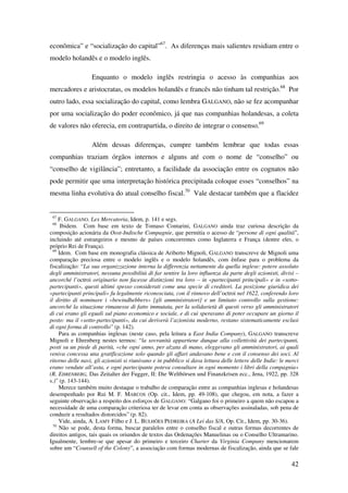 42
econômica” e “socialização do capital”67
. As diferenças mais salientes residiam entre o
modelo holandês e o modelo inglês.
Enquanto o modelo inglês restringia o acesso às companhias aos
mercadores e aristocratas, os modelos holandês e francês não tinham tal restrição.68
Por
outro lado, essa socialização do capital, como lembra GALGANO, não se fez acompanhar
por uma socialização do poder econômico, já que nas companhias holandesas, a coleta
de valores não oferecia, em contrapartida, o direito de integrar o consenso.69
Além dessas diferenças, cumpre também lembrar que todas essas
companhias traziam órgãos internos e alguns até com o nome de “conselho” ou
“conselho de vigilância”; entretanto, a facilidade da associação entre os cognatos não
pode permitir que uma interpretação histórica precipitada coloque esses “conselhos” na
mesma linha evolutiva do atual conselho fiscal.70
Vale destacar também que a flacidez
67
F. GALGANO. Lex Mercatoria, Idem, p. 141 e segs.
68
Ibidem. Com base em texto de Tomaso Contarini, GALGANO ainda traz curiosa descrição da
composição acionária da Oost-Indische Compagnie, que permitia o acesso de “persone di ogni qualità”,
incluindo até estrangeiros e mesmo de países concorrentes como Inglaterra e França (dentre eles, o
próprio Rei de França).
69
Idem. Com base em monografia clássica de Ariberto Mignoli, GALGANO transcreve de Mignoli uma
comparação preciosa entre o modelo inglês e o modelo holandês, com ênfase para o problema da
fiscalização: “La sua organizzazione interna la differenzia nettamente da quella inglese: potere assoluto
degli amministratori, nessuna possibilità di far sentire la loro influenza da parte degli azionisti, divisi –
ancorché l’octroi originario non facesse distinzioni tra loro – in «partecipanti principali» e in «sotto-
partecipanti», questi ultimi spesso considerati come una specie di creditori. La posizione giuridica dei
«partecipanti principali» fu legalmente riconosciuta, con il rinnovo dell’octroi nel 1622, conferendo loro
il diritto di nominare i «bewindhebbers» [gli amministratori] e un limitato controllo sulla gestione:
ancorché la situazione rimanesse di fatto immutata, per la solidarietà di questi verso gli amministratori
di cui erano gli eguali sul piano economico e sociale, e di cui speravano di poter occupare un giorno il
posto: ma il «sotto-partecipanti», da cui deriverà l’azionista moderno, restano sistematicamente esclusi
di ogni forma di controllo” (p. 142).
Para as companhias inglesas (neste caso, pela leitura a East India Company), GALGANO transcreve
Mignoli e Ehrenberg nestes termos: “la sovranità appartiene dunque alla collettività dei partecipanti,
posti su un piede di parità, «che ogni anno, per alzata di mano, eleggevano gli amministratori, ai quali
veniva concessa una gratificazione solo quando gli affari andavano bene e con il consenso dei soci. Al
ritorno delle navi, gli azionisti si riunivano e in pubblico si dava lettura delle lettere delle Indie: le merci
erano vendute all’asta, e ogni partecipante poteva consultare in ogni momento i libri della compagnia»
(R. EHRENBERG, Das Zeitalter der Fugger, II: Die Weltbörsen und Finanzkrisen ecc., Jena, 1922, pp. 328
s.)” (p. 143-144).
Merece também muito destaque o trabalho de comparação entre as companhias inglesas e holandesas
desempenhado por Rui M. F. MARCOS (Op. cit., Idem, pp. 49-108), que chegou, em nota, a fazer a
seguinte observação a respeito dos esforços de GALGANO: “Galgano foi o primeiro a quem não escapou a
necessidade de uma comparação criteriosa ter de levar em conta as observações assinaladas, sob pena de
conduzir a resultados distorcidos” (p. 82).
Vide, ainda, A. LAMY Filho e J. L. BULHÕES PEDREIRA (A Lei das S/A, Op. Cit., Idem, pp. 30-36).
70
Não se pode, desta forma, buscar paralelos entre o conselho fiscal e outras formas decorrentes de
direitos antigos, tais quais os oriundos de textos das Ordenações Manuelinas ou o Conselho Ultramarino.
Igualmente, lembre-se que apesar do primeiro e terceiro Charter da Virginia Company mencionarem
sobre um “Counsell of the Colony”, a associação com formas modernas de fiscalização, ainda que se fale
 