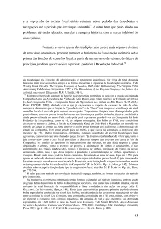 43
e a imprecisão do escopo fiscalizatório reinante nesse período das descobertas e
navegações até o período pré-Revolução Industrial71
é outro fator que pode, aliado aos
problemas até então relatados, macular a pesquisa histórica com a marca indelével do
anacronismo.
Portanto, e muito apesar das tradições, nos parece mais seguro e distante
de uma visão anacrônica, procurar entender o fenômeno da fiscalização societária sob o
prisma das funções do conselho fiscal, a partir de um universo de valores, de ética e de
princípios jurídicos que envolvam o período posterior à Revolução Industrial.72
da fiscalização via conselho de administração, é totalmente anacrônica, por força de total distância
funcional entre esses conselhos antigos e as formas modernas e orgânicas de fiscalização societária. Vide
Wesley Frank CRAVEN (The Virginia Company of London, 1606-1642. Williamsburg, VA: Virginia 350th
Anniversary Celebration Corporation, 1957; e The Dissolution of the Virginia Company: the failure of a
colonial experiment. Gloucester, MA: P. Smith, 1964).
71
Exemplo concreto do acúmulo de funções na experiência pombalina se deu com a criação da chamada
Companhia Geral da Agricultura das Vinhas do Alto Douro, cujo relato histórico de Fernando de SOUZA
[A Real Companhia Velha – Companhia Geral da Agricultura das Vinhas do Alto Douro (1756-2006).
Porto: CEPESE, 2006], alinhado com o que já expusemos a respeito da escassez de mão de obra,
comprova claramente que a função de “guarda-livros” e de “fiscal” (na imagem e semelhança do atual
conselho fiscal) é exercida pelo mesmo encarregado: “Importantes funções eram desempenhadas pelo
guarda-livros, uma vez que os livros deviam ser escriturados por partidas dobradas, técnica contabilística
ainda pouco utilizada em nosso País, razão pela qual o primeiro guarda-livros da Companhia foi João
Frederico de Hecquenberg, como se vê, de origem estrangeira. Em Julho de 1761, este contabilista
deslocou-se mesmo a Lisboa, a fim de na Companhia Geral do Grão-Pará e Maranhão ser instruído no
método de lançar as contas da Junta anterior e assim poder fornecer aos accionistas a demonstração do
estado da Companhia, livro então criado para tal efeito, e que ficava na contadoria à disposição dos
mesmos” (p. 78). Outros funcionários, entretanto, estavam incumbidos de exercer fiscalizações mais
agressivas, como era o caso dos chamados juízes fiscais: “Já tivemos oportunidade de referir que, tanto o
juiz conservador como o juiz fiscal procediam a devassas sempre que estavam em causa as leis da
Companhia, no sentido de apurarem os transgressores das mesmas, no que dizia respeito a certas
ilegalidades e crimes, como o excesso de preços, a adulteração de vinhos e aguardentes, o não
cumprimento dos prazos estabelecidos, vendas e misturas de vinhos, introdução de vinhos na região
demarcada, enfim, tudo o que dizia respeito à produção e comercialização de vinhos, aguardentes e
vinagres. Desde cedo esses poderes foram exercidos, levantando-se uma devassa, logo em 1758, para
apurar as razões de não terem saído sete navios, no tempo estabelecido, para o Brasil. O juiz conservador
levantava sempre uma devassa anual o mês de Fevereiro, sem limitação de tempo e testemunhas, contra
os transgressores da das leis em benefício da Companhia” (F. de SOUZA, Op. cit., Idem, p. 145). Maiores
detalhes sobre o papel e função deste tipo de magistrado-fiscal, vide Rui M. F. MARCOS, Op. cit., Idem,
pp. 777-798.
72
O salto para um período pós-revolução industrial segrega, também, as formas societárias do período
pós-iluminismo.
Na Inglaterra, o problema enfrentando pelas formas societárias do período iluminista, embora cuide
de graves faltas decorrentes de falhas na fiscalização societária, teve como base o modelo anterior, em um
universo de total limitação de responsabilidade e livre transferência das ações em praça (vide F.
GALGANO. Lex Mercatoria, Idem, p. 144). Essas duas características geraram a primeira explosão de uma
bolha especulativa conhecida por South Sea Bubble, em decorrência das desastrosas negociações havidas
entre acionistas da South Sea Company, uma companhia constituída em 1711 em Londres, com objetivo
de explorar o comércio com colônias espanholas da América do Sul e que encontrou sua derrocada
especulativa em 1720 (sobre o caso da South Sea Company, vide Stuart BANNER. Anglo-American
Securities Regulation: Cultural and Political Roots, 1690-1860. Cambridge, UK: Cambridge University
Press, 2003, pp. 41-88; e J. C. COFFEE JR., Gatekeepers..., Op. cit., Idem, p. 110).
 