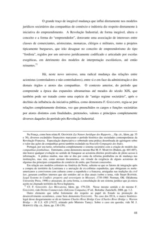 44
O grande traço de inegável mudança que influi diretamente nos modelos
jurídicos societários das companhias de comércio e indústria diz respeito diretamente à
iniciativa do empreendimento. A Revolução Industrial, de forma inegável, altera o
conceito e a forma do “empreendedor”, doravante uma associação de interesses entre
classes de comerciantes, aristocratas, monarcas, clérigos e militares, rumo a projetos
tipicamente burgueses, que irão desaguar no conceito de empreendorismo do tipo
“fordista”, regidos por um universo juridicamente codificado e articulado por escolas
exegéticas, em detrimento dos modelos de interpretação escolásticos, até então
reinantes.73
Há, neste novo universo, uma radical mudança das relações entre
acionistas (controladores e não controladores), entre si e em face da administração e dos
demais órgãos e atores das companhias. O contexto anterior, do período que
compreende a época das expansões ultramarinas até meados do século XIX, que
também pode ser tratado como uma espécie de “antigo regime societário”, após o
declínio da influência da iniciativa pública, como demonstra F. GALGANO, regia-se por
relações completamente distintas, vez que preenchidos os cargos e funções societárias
por atores distintos com finalidades, pretensões, valores e princípios completamente
diversos daqueles do período pós-Revolução Industrial.
Na França, como bem relata R. GRANGER (La Nature Juridique des Rapports..., Op. cit., Idem, pp. 35
e 38), diversos escândalos financeiros marcaram o período histórico das sociedades contemporâneas da
Revolução Francesa. Especulação depreciativa e sobretudo uma prática desenfreada de agiotagem sobre
o valor das ações de companhias gerou também escândalo na Nouvelle Compagnie des Indes.
Portugal, por seu turno, reformulou completamente o sistema societário com a criação do modelo das
companhias pombalinas. Entretanto, como demonstra mesmo Rui M. F. MARCOS (Ibidem, pp. 601-607),
não houve qualquer evolução no sentido de franquear ao acionista direitos positivados de pleno acesso à
informação. A prática mudou, mas não se deu por conta da reforma pombalina ou de mudança nas
instituições, mas sim, como atestam documentos, em virtude da exigência de alguns acionistas de
algumas das principais companhias de comércio de então, que fizeram concessões.
Em relação aos modelos coloniais na América do Norte, saliente-se que os fatores de integração após
a compra do território da Louisiana e a anexação de ex-colônias espanholas, que obrigaram os norte-
americanos a conviverem com culturas como a espanhola e a francesa, arraigadas nas tradições da civil
law, geraram conflitos internos que são sentidos até os dias atuais (sobre o tema, vide Stuart BANNER.
Legal Systems in Conflict: property and sovereignty in Missouri, 1750-1860. Norman, OK: Oklahoma
University Press, 1998) e atrasaram, de certa forma, a consolidação de um sistema jurídico que já estava
aceito no chamado território da Nova Inglaterra.
73
Cf. F. GALGANO. Lex Mercatoria, Idem, pp. 179-228. Nesse mesmo sentido e do mesmo F.
GALGANO, vide Diritto Commerciale (Edizione Compatta), 6ª ed.. Bolonha: Zanichelli, 2008, pp. 1-2.
Outro elemento que influi fortemente diz respeito ao papel do Estado na promoção do
desenvolvimento econômico, como bem demonstra GALGANO. No caso dos EUA, o marco histórico-
legal desse desgarramento se dá no famoso Charles River Bridge Case (Charles River Bridge v. Warren
Bridge – 36 U.S. 420 [1937], relatado pelo Ministro Taney). Sobre o caso em questão, vide M. J.
HORWITZ (Op. cit., Idem, pp. 130-139).
 