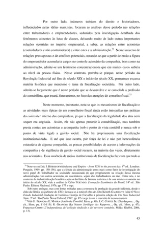 45
Por outro lado, inúmeros teóricos do direito e historiadores,
influenciados pelas idéias marxistas, focaram as análises desse período nas relações
entre trabalhadores e empreendedores, seduzidos pela investigação detalhada dos
fenômenos atinentes às lutas de classes, deixando muito de lado outras importantes
relações ocorridas no império empresarial, a saber, as relações entre acionistas
(controladores e não controladores) e entre estes e a administração.74
Nesse universo de
relações pressupostas e de conflitos potenciais, notando-se que a partir de então a figura
do empreendedor acumularia cargos no controle acionário da companhia, bem como na
administração, admite-se um fenômeno concentracionista que em muitos casos subiria
ao nível da pessoa física. Nesse contexto, percebe-se porque, neste período da
Revolução Industrial até fins do século XIX e início do século XX, permanece escassa
matéria histórica que mencione o tema da fiscalização societária. Por outro lado,
admite-se largamente que é neste período que se desenvolve e se consolida a profissão
do contabilista, que estará, futuramente, no foco das atenções do conselho fiscal.75
Neste momento, entretanto, nota-se que os mecanismos de fiscalização e
as atividades mais típicas de um conselheiro fiscal ainda estão imiscuídas nas práticas
do controller interno das companhias, já que a fiscalização da legalidade dos atos nem
sequer era cogitada. Assim, ele não apenas procede à contabilização, mas também
presta contas aos acionistas e acompanha (sob o ponto de vista contábil e nunca sob o
ponto de vista legal) a gestão social. Não há propriamente uma fiscalização
institucionalizada. E até que isso ocorra, por força de lei e não por benevolência
estatutária de alguma companhia, as poucas possibilidades de acesso a informações da
companhia e de vigilância da gestão social recaem, na maioria das vezes, diretamente
nos acionistas. Essa ausência de meios institucionais de fiscalização faz com que todo o
74
Note-se em Eric J. HOBSBAWM (Industry and Empire – from 1750 to the present day, 4th
ed.. Londres:
Penguin, 1999, pp. 150-156), que a ciência da administração entra mais como fator de investigação do
novo papel do trabalhador na sociedade mecanizada do que propriamente na relação dessa mesma
administração com outros acionistas ou investidores, sejam eles trabalhadores ou não. Entre nós, e no
contexto da industrialização brasileira após o declínio da lavoura cafeeira e de sua arcaica economia no
início do século XX, vide a análise de Celso FURTADO. Formação Econômica do Brasil, 14ª ed.. São
Paulo: Editora Nacional, 1976, pp. 177 e segs.
Sob outro enfoque, mas com lentes voltadas para a estrutura de produção da grande indústria, desde o
chão da fábrica ao gabinete do CEO, destaca-se a notável obra de John Keneth GALBRAITH (vide O Novo
Estado Industrial, tradução de Leônidas Gontijo de Carvalho à primeira edição de The New Industrial
State. 3ª ed.. São Paulo: Nova Cultural, 1997, pp. 87 e segs.) com o conceito de tecnoestrutura.
75
Vide H. FRANCO e E. MARRA (Auditoria Contábil, Idem, p. 40); J. C. COFFEE JR. (Gatekeepers..., Op.
cit., Idem, pp. 110-115); R. GRANGER (La Nature Juridique des Rapports..., Op. cit., Idem, p. 47);
Francesco COSSU (L’independenza del collegio sindicale e del revisore contabile. Milão: Giuffrè, 2006,
p. 13).
 