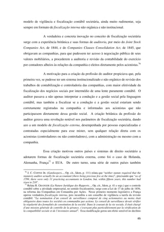 46
modelo de vigilância e fiscalização contábil societária, ainda muito rudimentar, seja
sempre em formato de fiscalização interna não orgânica e não institucional.
A verdadeira e concreta inovação no conceito de fiscalização societária
surge com a experiência britânica e suas formas de auditoria, por meio do Joint Stock
Companies Act, de 1844, e do Companies Clauses Consolidation Act, de 1845, que
obrigavam as companhias, para que pudessem ter acesso à negociação pública de seus
valores mobiliários, a procederem a auditoria e revisão da contabilidade do exercício
por contadores alheios às relações da companhia e eleitos diretamente pelos acionistas.76
A motivação para a criação da profissão do auditor propiciava que, pela
primeira vez, se pudesse ter um sistema institucionalizado e não orgânico de revisão dos
trabalhos de contabilização e controladoria das companhias, com maior efetividade da
fiscalização dos negócios sociais por intermédio de uma lente puramente contábil. O
auditor passava a não apenas interpretar a condução e a gestão social pela linguagem
contábil, mas também a fiscalizar se a condução e a gestão social estariam sendo
corretamente registradas na companhia e informadas aos acionistas que não
participassem diretamente dessa gestão social. A criação britânica da profissão do
auditor gerava uma revolução notável nos parâmetros de fiscalização societária, dando
azo a um modelo de fiscalização externa, desempenhada por pessoas especializadas e
contratadas especialmente para esse mister, sem qualquer relação direta com os
acionistas (controladores ou não controladores), com a administração ou mesmo com a
companhia.
Essa criação motivou outros países e sistemas de direito societário a
adotarem formas de fiscalização societária externa, como foi o caso de Holanda,
Alemanha, França77
e EUA. De outro turno, uma série de outros países também
76
J. C. COFFEE JR. (Gatekeepers..., Op. cit., Idem, p. 111) relata que “neither statute required that the
statutory auditor actually be an accountant (there being precious few at the time)”, precisando que “as of
1799, there were only 11 practicing accountants in London, but, within fifteen years, this number had
risen to 210”.
77
Relata R. GRANGER (La Nature Juridique des Rapports..., Op. cit., Idem, p. 41 e segs.) que o controle
contábil sobre a atividade empresarial, no sentido fiscalizatório, surge com a Lei de 17 de julho de 1856,
na reforma das Companhias em Comandita por Ações. Nesse primeiro momento legislativo a França
operou verdadeira fiscalização interna, pois incumbiu a um conselho de vigilância a tarefa da revisão
contábil: “La nomination d’un conseil de surveillance composé de cinq actionnaires au moins était
obligatoire dans toutes les sociétés en commandite par actions. Le conseil de surveillance devait vérifier
la régularité des formalités de constitution de la société. Dans le courant de la vie sociale, il était chargé
d’une mission générale de contrôle de la gérance, s’exerçant plus particulièrement par la vérification de
la compatibilité sociale et de l’inventaire annuel”. Essa modificação gerou um efeito sensível no declínio
 