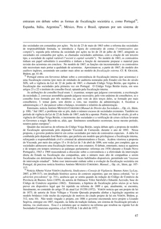 47
entraram em debate sobre as formas de fiscalização societária e, como Portugal78
,
Espanha, Itália, Argentina79
, México, Peru e Brasil, optaram por um sistema de
das sociedades em comanditas por ações. Na lei de 23 de maio de 1863 sobre a reforma das sociedades
de responsabilidade limitada, se introduziu a figura do comissário de contas (“commissaires aux
comptes”), seguida pela reforma da sociedade por ações na lei de 24 de julho de 1867, atingindo as
sociedades em comandita por ações, as chamadas sociedades anônimas, com a criação de um terceiro
tipo, a sociedade de capital variável (“societé à capital variable”). No modelo de 1863, os comissários
tinham um papel subsidiário à assembléia e tinham a função de meramente preparar o material para
revisão dos acionistas em conclave. No modelo de 1867, as funções são incrementadas e os comissários
não necessitam mais portar a qualidade de acionistas. Aproximam-se, a partir de 1867, do modelo dos
auditors ingleses, assumindo um caráter mais afeto ao modelo de fiscalização externa. Cf. R. GRAGER,
Ibidem, pp. 41-48.
78
Portugal entrou em fervoroso debate sobre a conveniência de fiscalização interna (por acionistas) e
uma fiscalização externa (por meio de entidades de auditoria nomeadas pelo Estado) em fins do século
XIX, sob a vigência da Lei de 22 de junho de 1867, o chamado Código Veiga Beirão, que regulou a
fiscalização das sociedades pela primeira vez em Portugal. O Código Veiga Beirão trazia, em seus
artigos 21 e 22 o instituto do conselho fiscal, optando pela fiscalização interna.
As atribuições do conselho fiscal eram: 1. examinar, sempre que julgasse conveniente, a escrituração
da sociedade; 2. convocar assembléia quando julgasse necessário, pelo voto unânime de conselheiros, se o
conselho fosse formado por três membros ou, pelo voto de dois terços deles, se formado por mais
conselheiros; 3. tomar parte, sem direito a voto, nas reuniões da administração; 4. fiscalizar a
administração; e 5. dar parecer sobre o balanço, inventário e relatório da administração.
Entretanto, noticia António MENEZES CORDEIRO (Manual de Direito das Sociedades..., Op. cit., Idem,
p. 108): “Até 1867, o problema não se pôs, dado o número escasso de sociedades existentes. Também no
período de vigência da Lei de 22 de Junho de 1867, nada há a apontar. Porém, no final do século, já sob a
vigência do Código Veiga Beirão, o incremento das sociedades e a verificação de crises cíclicas levaram
os Governos a reagir. Recorde-se, aliás, que fenómenos semelhantes ocorreram, nesse mesmo período,
noutros países europeus”.
Quando das iniciativas de reforma do Código Veiga Beirão, surgiu debate após a proposta de modelo
de fiscalização apresentada pelo deputado Visconde de Carnaxide, durante o ano de 1892. Nessa
proposta, o governo poderia intervir em certas sociedades por meio de comissários especiais. A idéia foi
combatida pelo deputado José Benevides, que preferia um modelo que privilegiasse a fiscalização interna,
reforçando a responsabilidade civil e criminal de administradores e fiscais. Acabou vitoriosa a proposta
do Visconde, por meio dos artigos 15 e 16 da Lei de 3 de abril de 1896, sem vedar, por completo, que as
sociedades adotassem uma fiscalização interna em seus estatutos. O debate, entretanto, nunca se aquietou
e de tempos em tempos retornava ao palanque parlamentar: reformas em 1936 (durante o Estado Novo
Português), 1943 e 1969 reascenderam a discussão sobre a conveniência e a efetividade da intervenção
direta do Estado na fiscalização das companhias, ante o número mais alto de companhias a serem
fiscalizadas em detrimento do baixo número de fiscais habilitados disponíveis, permitindo um “excesso
de intervenção estadual”. Sobre esse interessante embate sobre a evolução da fiscalização societária em
Portugal, dá preciosa notícia histórica António MENEZES CORDEIRO. Manual..., Op. cit., Idem, pp. 107-
113.
79
Noticia Alberto Victor VERÓN (Auditoría, Sindicatura y Consejo de Vigilancia. Buenos Aires: La Ley,
2007, p.309-317), em detalhado histórico acerca do contexto argentino, que em época colonial, “no se
advierten precedentes” (p. 311), ausência que se sentiu quando da redação do Código de Comércio da
Província de Buenos Aires (1859), da autoria de Dalmacio Vélez Sársfield e Eduardo Acevedo, base do
Código de Comércio argentino (1862). Entretanto, a hipótese de fiscalização pelos sócios já se fazia
prever em dispositivo legal que foi repetido na reforma de 1889 e que, atualmente, se encontra,
literalmente, no conteúdo do artigo 55 da atual Lei 19.550 (1972). VERÓN noticia que um projeto de lei
de 1873, de autoria de Sixto Villegas e Vicente Quesada propunha alinhar a legislação argentina ao
modelo britânico (vide trecho da exposição de motivos do citado projeto de lei em VERÓN, Ibidem, p.
312, nota 10). Não tendo vingado o projeto, em 1886 o governo encomenda novo projeto a Lisando
Segóvia, entregue em 1887, traçando, na linha da tradição italiana, um sistema de fiscalização privada e
interna, via sindicatura. Essa é a estrutura que se manteve na reforma que resultou na vigente Lei de
Sociedades Comerciais argentina, a Lei 19.550 de 3 de abril de 1972.
 