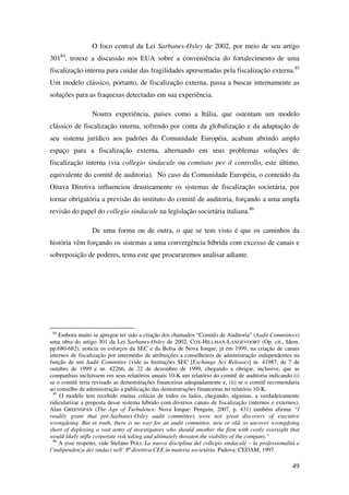 49
O foco central da Lei Sarbanes-Oxley de 2002, por meio de seu artigo
30184
, trouxe a discussão nos EUA sobre a conveniência do fortalecimento de uma
fiscalização interna para cuidar das fragilidades apresentadas pela fiscalização externa.85
Um modelo clássico, portanto, de fiscalização externa, passa a buscar internamente as
soluções para as fraquezas detectadas em sua experiência.
Noutra experiência, países como a Itália, que ostentam um modelo
clássico de fiscalização interna, sofrendo por conta da globalização e da adaptação de
seu sistema jurídico aos padrões da Comunidade Européia, acabam abrindo amplo
espaço para a fiscalização externa, alternando em seus problemas soluções de
fiscalização interna (via collegio sindacale ou comitato per il controllo, este último,
equivalente do comitê de auditoria). No caso da Comunidade Européia, o conteúdo da
Oitava Diretiva influenciou drasticamente os sistemas de fiscalização societária, por
tornar obrigatória a previsão do instituto do comitê de auditoria, forçando a uma ampla
revisão do papel do collegio sindacale na legislação societária italiana.86
De uma forma ou de outra, o que se tem visto é que os caminhos da
história vêm forçando os sistemas a uma convergência híbrida com excesso de canais e
sobreposição de poderes, tema este que procuraremos analisar adiante.
84
Embora muito se apregoe ter sido a criação dos chamados “Comitês de Auditoria” (Audit Committees)
uma obra do artigo 301 da Lei Sarbanes-Oxley de 2002, COX-HILLMAN-LANGEVOORT (Op. cit., Idem,
pp.680-682), noticia os esforços da SEC e da Bolsa de Nova Iorque, já em 1999, na criação de canais
internos de fiscalização por intermédio de atribuições a conselheiros de administração independentes na
função de um Audit Committee (vide as Instruções SEC [Exchange Act Releases] nr. 41987, de 7 de
outubro de 1999 e nr. 42266, de 22 de dezembro de 1999, chegando a obrigar, inclusive, que as
companhias incluíssem em seus relatórios anuais 10-K um relatório do comitê de auditoria indicando (i)
se o comitê teria revisado as demonstrações financeiras adequadamente e, (ii) se o comitê recomendaria
ao conselho de administração a publicação das demonstrações financeiras no relatório 10-K.
85
O modelo tem recebido muitas críticas de todos os lados, chegando, algumas, a verdadeiramente
ridicularizar a proposta desse sistema híbrido com diversos canais de fiscalização (internos e externos).
Alan GREENSPAN (The Age of Turbulence. Nova Iorque: Penguin, 2007, p. 431) também afirma: “I
readily grant that pre-Sarbanes-Oxley audit committees were not great discovers of executive
wrongdoing. But in truth, there is no way for an audit committee, new or old, to uncover wrongdoing
short of deploying a vast army of investigators who should smother the firm with costly oversight that
would likely stifle corporate risk taking and ultimately threaten the viability of the company.”
86
A esse respeito, vide Stefano POLI. La nuova disciplina del collegio sindacale – la professionalità e
l’indipendenza dei sindaci nell’ 8ª direttiva CEE in materia societária. Padova: CEDAM, 1997.
 