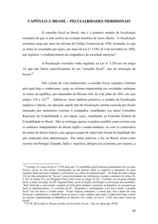 50
CAPÍTULO 3: BRASIL – PECULIARIDADES MERIDIONAIS
O conselho fiscal no Brasil, não é o primeiro modelo de fiscalização
societária de que se tem notícia na evolução histórica de nosso direito. A fiscalização
societária surge por meio da reforma do Código Comercial de 1850, instituída, no que
se refere às sociedades por ações, por meio da Lei no
3.150, de 4 de novembro de 1882,
que regulava “o estabelecimento da companhia e da sociedade anonyma”.
A fiscalização societária vinha regulada, na Lei no
3.150 em seu artigo
14, que não falava especificamente de um “conselho fiscal”, mas da nomeação de
fiscais.87
Sob o ponto de vista institucional, o conselho fiscal, segundo o formato
pelo qual hoje o conhecemos, surge na reforma empreendida nas sociedades anônimas
no início da república, por intermédio do Decreto 434, de 4 de julho de 1891, em seus
artigos 118 a 121.88
Adotou-se, nesse diploma primitivo, o modelo da fiscalização
orgânica e interna, em oposição aquele tipo de fiscalização externa exercida por fiscais
nomeados por instituições externas à companhia, semelhantes aos atuais Conselhos
Regionais de Contabilidade e, em alguns casos, semelhante ao Conselho Federal de
Contabilidade no Brasil. Não se restringia apenas à matéria contábil, como ocorria com
os auditores independentes do direito inglês e estado-unidense, ou com os comissários
de contas do direito francês, mas agregava papel de supervisão formal de legalidade dos
atos praticados pela administração. Em outras palavras, a lei, no Brasil, assim como
ocorreu em Portugal, Espanha, Itália e Argentina, delegou aos acionistas, por maioria, a
87
O artigo 14, caput da Lei no
3.150 dizia que “A assembléia geral nomeará annualmente tres ou mais
fiscaes, socios ou não socios, encarregados de dar parecer sobre os negócios e operações do anno
seguinte, tendo por base o balanço, o inventário e as contas da administração”. Ao longo de todo o artigo
14 a lei fala meramente de “fiscaes”, assim procedendo nas referências cruzadas constantes do artigo 16,
2, §2o
; no artigo 27 e seu Parágrafo Único; bem como no artigo 32, §2o
. Contudo, em um ponto isolado
da lei, a saber, no artigo 16, §9o
, Segunda Parte, assim se dispôs, em relação à convocação da assembléia:
“Será motivada a convocação e poderá ser feita pelos próprios acionistas reclamantes, se recusarem-na
fazer os administradores e o conselho fiscal”. Repentina e isoladamente, a lei usa o termo “conselho
fiscal” em um único e isolado ponto. O que importa, entretanto, é convir que, sob o ponto de vista
funcional e substancial, o conselho fiscal só toma o corpo orgânico pelo qual o conhecemos hoje a partir
da reforma implementada na República no Decreto 434, sendo, na Lei no
3.150, uma mera “junta de
fiscais”.
88
Cf. W. BULGARELLI, Regime Jurídico do Conselho Fiscal..., Op. cit., Idem, pp. 39-40.
 
