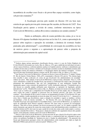51
incumbência de escolher esses fiscais e de prover-lhes espaço societário, como órgão,
sob previsão estatutária.89
A fiscalização prevista pelo modelo do Decreto 434 era bem mais
estreita do que aquela prevista pelo sistema que lhe sucedeu, do Decreto-lei 2.627. Essa
fiscalização previa apenas a revisão de contas, conforme mencionava na época
CARVALHO DE MENDONÇA, embora BULGARELLI entendesse em sentido contrário.90
Dentre as atribuições, além do exame periódico das contas, já se via no
Decreto 434 algumas faculdades hoje previstas na Lei das S.A., como a apresentação do
parecer sobre negócios e operações da sociedade, a denúncia de eventuais fraudes
praticadas pela administração91
, a possibilidade de convocação da assembléia em face
de motivos graves e urgentes e a apresentação de parecer sobre a proposta da
administração para aumento de capital social.
89
Embora alguns juristas apresentem classificação diversa, como é o caso de Carlos Fulgêncio da
CUNHA PEIXOTO (Sociedades por Ações, Op. cit., Idem, p. 127), que a subdivide em individual, privada e
oficial, marcas históricas, conforme pudemos analisar no Capítulo anterior, ratificam o entendimento que
a melhor divisão entre as formas e modelos de fiscalização societária oscilam na dualidade existente entre
fiscalização externa (de natureza contratual) e a fiscalização interna (de natureza societária). A favor
dessa divisão entre fiscalização interna e externa, está W. BULGARELLI (Op. cit., Idem, p. 55 e segs.).
90
José Xavier CARVALHO DE MENDONÇA (Tratado de Direito Comercial Brasileiro, 4a
edição, Volume
IV. Rio de Janeiro: Freitas Bastos, 1946, p.87), comentando o Decreto 434, previu: “No sistema legal,
êste conselho é antes verificador de contas do que fiscalizador dos administradores da sociedade”
(itálicos do autor). Mais adiante, CARVALHO DE MENDONÇA repisa no tema, afirmando: “Em o n. 1239,
supra, salientamos o caráter do conselho fiscal, cuja missão é a verificação das contas e não a fiscalização
permanente dos administradores. São, por isso, limitadíssimas as suas atribuições, ficando êles
equiparados quase a uma comissão de guarda-livros” (p.90), lembrando ainda que “é lamentável que se
não dessem ao conselho amplas atribuições para inspecionar as operações de liquidação, período
delicadíssimo” (p.93). Waldírio BULGARELLI (Op. cit., Ibidem), na leitura do mesmo texto legal, lembra:
“Com o que se verifica que a competência do Conselho Fiscal era já bem ampla, não se limitando ao
mero exame das contas e podendo se processar fora do trimestre previsto, vale dizer, em caráter
contínuo”. Essa afirmação de BULGARELLI centra-se na interpretação do artigo 122 do Decreto 434, que,
em certa medida, é ainda reproduzido no texto do artigo 163, inciso IV da Lei das S.A. (“... denunciar os
erros, fatos e fraudes que descobrirem, expor a situação da sociedade e sugerir as medidas e alvitres
qu’entendam, a bem da mesma sociedade...”). No Decreto 434, esse era elemento do Parecer do
Conselho Fiscal que seria apresentado na Assembléia Geral. CARVALHO DE MENDONÇA, ao explicitar os
meios de elaboração desse Parecer segundo o Decreto 434, bem como os recursos de investigação,
afirmava: “Não tem os fiscais, portanto, um direito permanente de exame” (p. 91), dando a entender, não
muito claramente, que apesar do exame das contas poder se dar individualmente pelos conselheiros e em
períodos distintos (p.93), não é por isso que o poder de revisão das contas acabe sendo amplo e contínuo,
como dá a entender BULGARELLI. Neste passo e diante do confronto dos argumentos desses dois grandes
mestres, neste particular, estamos com CARVALHO DE MENDONÇA.
91
Note-se como CARVALHO DE MENDONÇA já fazia previsão de que a função fiscalizatória opera como
intermediador de relações jurídicas entre o titular da ação e o responsável pelo ato, sobretudo no que se
refere à já polêmica faculdade de “denúncia de erros e fraudes da administração”: “Os pareceres dos
fiscais que denunciarem quaisquer crimes dos administradores serão remetidos por cópia ao órgão do
Ministério Público para promover o processo penal” (Ibidem, p. 93).
 