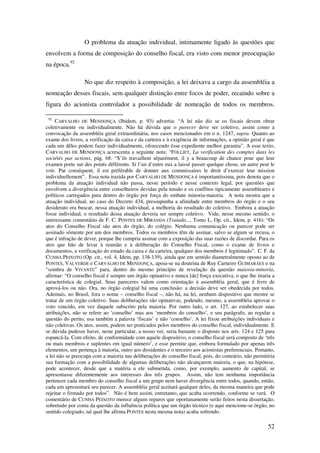 52
O problema da atuação individual, intimamente ligado às questões que
envolvem a forma de composição do conselho fiscal, era visto com menor preocupação
na época.92
No que diz respeito à composição, a lei deixava a cargo da assembléia a
nomeação desses fiscais, sem qualquer distinção entre focos de poder, recaindo sobre a
figura do acionista controlador a possibilidade de nomeação de todos os membros.
92
CARVALHO DE MENDONÇA (Ibidem, p. 93) advertia: “A lei não diz se os fiscais devem obrar
coletivamente ou individualmente. Não há dúvida que o parecer deve ser coletivo, assim como a
convocação da assembléia geral extraordinária, nos casos mencionados em o n. 1247, supra. Quanto ao
exame dos livros, a verificação da caixa e da carteira e à exigência de informações, a opinião geral é que
cada um dêles podem fazer individualmente, oferecendo êsse expediente melhor garantia”. A esse texto,
CARVALHO DE MENDONÇA acrescenta a seguinte nota: “FOLLIET, La verification des comptes dans les
sociétés par actions, pág. 68: “S’ils travaillent séparément, il y a beaucoup de chance pour que leur
examen porte sur des points différents. Si l’un d’entre eux a laissé passer quelque chose, un autre peut le
voir. Par conséquent, il est préférable de donner aux commissaires le droit d’exercer leur mission
individuellement”. Essa nota trazida por CARVALHO DE MENDONÇA é importantíssima, pois denota que o
problema da atuação individual não passa, nesse período e nesse contexto legal, por questões que
envolvem a divergência entre conselheiros devidas pela tensão e os conflitos tipicamente assembleares e
políticos carregados para dentro do órgão por força do embate minoria-maioria. A nota mostra que a
atuação individual, no caso do Decreto 434, pressupunha a afinidade entre membros do órgão e o seu
desiderato era buscar, nessa atuação individual, a melhoria do resultado do coletivo. Embora a atuação
fosse individual, o resultado dessa atuação deveria ser sempre coletivo. Vide, nesse mesmo sentido, o
interessante comentário de F. C. PONTES DE MIRANDA (Tratado..., Tomo L, Op. cit., Idem, p. 416): “Os
atos do Conselho Fiscal são atos do órgão, do colégio. Nenhuma comunicação ou parecer pode ser
assinado sòmente por um dos membros. Todos os membros têm de assinar, salvo se algum se recusa, o
que é infração de dever, porque lhe cumpria assinar com a exposição das suas razões de discordar. Para os
atos que hão de levar à reunião e à deliberação do Conselho Fiscal, como o exame de livros e
documentos, a verificação do estado da caixa e da carteira, qualquer dos membros é legitimado”. C. F. da
CUNHA PEIXOTO (Op. cit., vol. 4, Idem, pp. 138-139), ainda que em sentido diametralmente oposto ao de
PONTES, VALVERDE e CARVALHO DE MENDONÇA, apoia-se na doutrina de Ruy Carneiro GUIMARÃES e na
“sombra de VIVANTE” para, dentro do mesmo princípio de revelação da questão maioria-minoria,
afirmar: “O conselho fiscal é sempre um órgão opinativo e nunca [de] força executiva, o que lhe tiraria a
característica de colegial. Seus pareceres valem como orientação à assembléia geral, que é livre de
aprová-los ou não. Ora, no órgão colegial há uma conclusão: a decisão deve ser obedecida por todos.
Ademais, no Brasil, fora o nome – conselho fiscal –, não há, na lei, nenhum dispositivo que mostre se
tratar de um órgão coletivo. Suas deliberações são opinativas, podendo, mesmo, a assembléia aprovar o
voto vencido, em vez daquele subscrito pela maioria. Por outro lado, o art. 127, ao estabelecer suas
atribuições, não se refere ao ‘conselho’ mas aos ‘membros do conselho’, e seu parágrafo, ao regular a
questão do perito, usa também a palavra ‘fiscais’ e não ‘conselho’. A lei fixou atribuições individuais e
não coletivas. Os atos, assim, podem ser praticados pelos membros do conselho fiscal, individualmente. E
se dúvida pudesse haver, neste particular, a nosso ver, seria bastante o disposto nos arts. 124 e 125 para
espancá-la. Com efeito, de conformidade com aquele dispositivo, o conselho fiscal será composto de ‘três
ou mais membros e suplentes em igual número’, e esse permite que, embora formulado por apenas três
elementos, um pertença à maioria, outro aos dissidentes e o terceiro aos acionistas preferenciais. Portanto,
a lei não se preocupa com a maioria nas deliberações do conselho fiscal, pois, do contrário, não permitiria
sua formação com a possibilidade de algumas deliberações não alcançarem maioria, o que, na hipótese,
pode acontecer, desde que a matéria a ele submetida, como, por exemplo, aumento de capital, se
apresentasse diferentemente aos interesses dos três grupos. Assim, não tem nenhuma importância
pertencer cada membro do conselho fiscal a um grupo nem haver divergência entre todos, quando, então,
cada um apresentará seu parecer. A assembléia geral aceitará qualquer deles, da mesma maneira que pode
rejeitar o firmado por todos”. Não é bem assim, entretanto, que acaba ocorrendo, conforme se verá. O
comentário de CUNHA PEIXOTO merece alguns reparos que oportunamente serão feitos nesta dissertação,
sobretudo por conta da questão da influência política que um órgão técnico (e aqui mencione-se órgão, no
sentido colegiado, tal qual lhe afirma PONTES nesta mesma nota) acaba sofrendo.
 