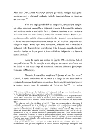 53
Além disso, CARVALHO DE MENDONÇA lembrava que “não há restrições legais para a
nomeação, como as relativas à residência, profissão, incompatibilidade por parentesco
ou outra causa”.93
Com essa ampla possibilidade de composição, sem qualquer atenção a
um critério mínimo de independência, certamente repousou de forma pacífica a atuação
individual dos membros do conselho fiscal, conforme comentamos acima. A atuação
individual, nesse caso, como forma de correção de resultados coletivos deletérios, não
residia num conflito maioria (vista como administração e controle) contra certa minoria
e, sim, meramente numa permissibilidade para que um erro individual comprometesse a
atuação do órgão. Dessa lógica bem intencionada, entretanto, não se eximiram os
titulares do poder de controle para se apoderar do órgão de maneira indevida, abusando,
inclusive, das brechas legais quanto à desnecessidade de independência e formação
técnica adequada.94
Ainda da brecha legal contida no Decreto 434 a respeito da falta de
independência e da falta de formação técnica adequada, certamente identifica-se uma
das causas de sua maior carga de ineficiência, doravante combatida pelo próprio
CARVALHO DE MENDONÇA.
Na esteira dessas críticas, associou-se Trajano de Miranda VALVERDE.95
Contudo, o ímpeto conciliatório de VALVERDE e a crença em uma necessidade de
existência de um poder fiscalizatório no âmbito do direito societário autorizou-lhe rever
o instituto, quando autor do anteprojeto do Decreto-lei 2.62796
. Na revisão
93
CARVALHO DE MENDONÇA, Op. cit, Ibidem, p. 89, salientando ainda que essas limitações, embora a
lei não fizesse nenhuma previsão, poderiam ser estabelecidas nos estatutos.
94
Comentou CARVALHO DE MENDONÇA (Ibidem, p. 88): “Essa instituição acha-se em plena bancarrota.
De um lado, a incapacidade (pois se trata de funções de grande dificuldade), a falta de consciência e a
condescendência dos fiscais, do outro, a ausência de contabilidade bem organizada têm desmoralizado
tudo”.
95
Sociedade por Ações, Op. cit., Idem, pp.336-337: “Falhou o órgão controlador, já pelo sistema de
escolha das pessoas, que devem ativar o órgão, pois a maioria que elege os administradores elege também
os fiscais, já porque a nomeação recai em indivíduos sem a necessária competência para o exercício das
funções, nada reconhecendo de contabilidade, que é o verdadeiro domínio dos fiscais. Que valor tem o
parecer dos fiscais sôbre o inventário e o balanço levantados pelos administradores, sôbre as contas por
êstes prestadas, se êles são, em regra, incapazes de ler a escrituração mercantil? E, para que êsse trabalho,
diz-se, se as pessoas eleitas para os cargos da administração geralmente são os maiores acionistas, que,
assim, se nomeiam e escolhem os membros do Conselho Fiscal? Na realidade, os membros do Conselho
Fiscal são quase sempre indicados pelos administradores, sem independência suficiente, portanto, para o
bom exercício das funções”.
96
O governo Vargas trouxe inovações no modelo de fiscalização societária, bem como no
reconhecimento, ainda que tardio, da profissão do contador no Brasil. Enquanto que outros países como
 
