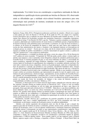 54
implementada, VALVERDE levou em consideração a experiência malsinada da falta de
independência e qualificação técnica permitida nas brechas do Decreto 434, observando
ainda as dificuldades que a realidade sócio-cultural brasileira apresentava para uma
reformulação mais profunda do instituto, resultando no texto dos artigos 124 a 128
daquele Decreto-lei 2.627.97
Inglaterra, França, Itália, EUA e Portugal já reconheciam a profissão de contador, o Brasil veio a regular
o tema apenas por meio do Decreto no
20.158, de 30 de junho de 1931, nos artigos 53 e seguintes.
Curiosa prerrogativa que as tradições de nosso Ministério da Fazenda ainda mantêm até hoje, ex vi do
regime mais rigoroso de fiscalização societária das instituições financeiras e companhias seguradoras,
está contida no artigo 73 do Decreto 20.158/31, que diz: “Somente os peritos-contadores ou contadores e
os atuários, diplomados por estabelecimentos de ensino técnico ou habilitados perante a Superintendência
do Ensino Comercial, terão preferência para o provimento, os primeiros, no cargo de fiscais de bancos e,
os últimos, no de fiscais de companhias de seguros e, ainda, quer uns, quer outros, para cuidarem da
escrita dos bens administrativos por tutores e curadores e das regulações judiciais ou extra-judiciais de
avaliação grossas ou comuns”. Exceto por esse artigo, não há no extenso decreto qualquer indício ou
menção ao trabalho de auditor, incumbindo-se o decreto mencionado de regular o ensino e a prática do
ofício de “guarda-livros” e suas respectivas ramificações.
97
Suas preocupações e o resultado da reforma, que gerou o texto dos artigos 124 a 128 do Decreto-lei
2.627, podem ser assim resumidas: “O legislador de 1940 não podia, porém, adotar o sistema inglês ou
alemão, nem tampouco, como se pretendia, tornar obrigatória a eleição de contadores profissionais para o
Conselho Fiscal. A extensão geográfica do país, os seus níveis diferentes de cultura, e a diversidade dos
meios econômicos, separados por longas distâncias, impediam, como impedem, a organização de um
sistema rígido de fiscalização no aparelhamento das companhias ou sociedades anônimas nacionais. Por
outro lado, a maioria das nossas companhias, mesmo as de grande projeção, ainda não se desprendeu dos
laços de parentesco e amizade, que prendem os seus acionistas, inicialmente fundadores delas, situação
essa que não favorece o bom funcionamento do órgão fiscalizador. Mas apesar de tudo isso, o decreto-lei
organizou o Conselho Fiscal de modo a dar o rendimento esperado. Obriga os seus membros a residirem
no país; confere aos acionistas dissidentes, que representarem um quinto ou mais do capital social, e aos
titulares de ações preferenciais o direito de eleger, separadamente, um dos membros do Conselho Fiscal e
seu suplente; cria incompatibilidades e proibições para o exercício das funções; assegura ao Conselho
Fiscal o contrôle permanente da gestão social; autoriza os fiscais a escolherem um perito-contador para os
assistir no exame dos livros, do inventário, do balanço e das contas da diretoria; equipara a
responsabilidade civil dêles à dos diretores” (Ibidem, p. 337).
Entretanto, as observações de VALVERDE merecem algum reparo, sobretudo por conta das críticas que
lhe seguiram, forçando reforma do modelo previsto no Decreto-lei 2.627. Como se verá, tal modelo
acabou por plantar novos problemas no seio do órgão, que permanecem até hoje e que, diga-se de
passagem, foram agravados pela reforma da Lei no
10.303/01. Além disso e a par desses problemas, não
foram debelados outros, na esteira das críticas formuladas por CARVALHO DE MENDONÇA quanto ao
Decreto 434, gerando ainda algumas fraturas na doutrina quanto à interpretação das regras que diziam
respeito ao âmbito de sua competência e à delimitação da função fiscalizatória, bem como quanto às
formas de composição desse órgão após a introdução da segmentação da escolha de seus membros pelo
critério político da maioria versus minoria.
Inicialmente, incumbe observar que a justificativa da extensão geográfica do país não seria tão
preponderante, haja vista o modelo implementado nos EUA, que levou justamente esse item em
consideração, ao privilegiar o modelo da fiscalização externa via auditoria independente.
Ademais, esse mesmo argumento não prosperaria mais nos dias de hoje, já que a atuação das
empresas para além de fronteiras de países e continentes, permite, mesmo assim, controles razoavelmente
eficazes de fiscalização, como é o caso de algumas multinacionais e instituições financeiras rigidamente
fiscalizadas interna e externamente, em todas as suas representações extraterritoriais e agências. Nesse
aspecto, vide o quadro trazido por H. M. SCHWARTZ (States Versus Markets..., Op. cit., Idem, p. 248,
tabela 11.1, fonte: Relatório de Desenvolvimento Mundial, do Banco Mundial, de 1992) onde algumas
companhias e nações são comparadas, levando-se em consideração o patrimônio líquido de algumas
transnacionais e o PIB de algumas nações. Nesse quadro, pode-se ver que empresas como a General
Motors, superava nações como a Noruega, a Argentina, a Grécia e Portugal. A Royal Dutch Shell, da
 