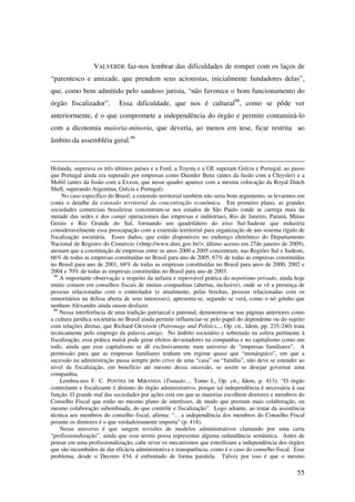 55
VALVERDE faz-nos lembrar das dificuldades de romper com os laços de
“parentesco e amizade, que prendem seus acionistas, inicialmente fundadores delas”,
que, como bem admitido pelo saudoso jurista, “não favorece o bom funcionamento do
órgão fiscalizador”. Essa dificuldade, que nos é cultural98
, como se pôde ver
anteriormente, é o que compromete a independência do órgão e permite contaminá-lo
com a dicotomia maioria-minoria, que deveria, ao menos em tese, ficar restrita ao
âmbito da assembléia geral.99
Holanda, superava os três últimos países e a Ford, a Toyota e a GE superam Grécia e Portugal, ao passo
que Portugal ainda era superado por empresas como Daimler Benz (antes da fusão com a Chrysler) e a
Mobil (antes da fusão com a Exxon, que nesse quadro aparece com a mesma colocação da Royal Dutch
Shell, superando Argentina, Grécia e Portugal).
No caso específico do Brasil, a extensão territorial também não seria bom argumento, se levarmos em
conta o detalhe da extensão territorial da concentração econômica. Em primeiro plano, as grandes
sociedades comerciais brasileiras concentram-se nos estados de São Paulo (onde se carrega mais da
metade das sedes e dos campi operacionais das empresas e indústrias), Rio de Janeiro, Paraná, Minas
Gerais e Rio Grande do Sul, formando um quadrilátero do eixo Sul-Sudeste que reduziria
consideravelmente essa preocupação com a extensão territorial para organização de um sistema rígido de
fiscalização societária. Esses dados, que estão disponíveis no endereço eletrônico do Departamento
Nacional de Registro do Comércio (<http://www.dnrc.gov.br/>; último acesso em 27de janeiro de 2009),
atestam que a constituição de empresas entre os anos 2000 a 2005 concentram, nas Regiões Sul e Sudeste,
66% de todas as empresas constituídas no Brasil para ano de 2005, 67% de todas as empresas constituídas
no Brasil para ano de 2001, 68% de todas as empresas constituídas no Brasil para anos de 2000, 2002 e
2004 e 70% de todas as empresas constituídas no Brasil para ano de 2003.
98
A importante observação a respeito da nefasta e reprovável prática do nepotismo privado, ainda hoje
muito comum em conselhos fiscais de muitas companhias (abertas, inclusive), onde se vê a presença de
pessoas relacionadas com o controlador (e atualmente, pelas brechas, pessoas relacionadas com os
minoritários na defesa aberta de seus interesses), apresenta-se, segundo se verá, como o nó górdio que
nenhum Alexandre ainda ousou desfazer.
99
Nessa interferência de uma tradição patriarcal e patronal, demonstrou-se nas páginas anteriores como
a cultura jurídica societária no Brasil ainda permite influenciar-se pelo papel do dependente ou do sujeito
com relações diretas, que Richard GRAHAM (Patronage and Politics..., Op. cit., Idem, pp. 235-240) trata
tecnicamente pelo emprego da palavra amigo. No âmbito societário e sobretudo na esfera pertinente à
fiscalização, essa prática malsã pode gerar efeitos devastadores na companhia e no capitalismo como um
todo, ainda que esse capitalismo se dê exclusivamente num universo de “empresas familiares”. A
permissão para que as empresas familiares tenham um regime quase que “monárquico”, em que a
sucessão na administração passa sempre pelo crivo de uma “casa” ou “família”, não deve se estender ao
nível da fiscalização, em benefício até mesmo dessa sucessão, se assim se desejar governar uma
companhia.
Lembra-nos F. C. PONTES DE MIRANDA (Tratado..., Tomo L, Op. cit., Idem, p. 413): “O órgão
controlante e fiscalizante é distinto do órgão administrativo, porque tal independência é necessária à sua
função. O grande mal das sociedades por ações está em que as maiorias escolhem diretores e membros do
Conselho Fiscal que estão no mesmo plano de interêsses, de modo que prestam mais colaboração, ou
mesmo colaboração subordinada, do que contrôle e fiscalização”. Logo adiante, ao tratar da assistência
técnica aos membros do conselho fiscal, afirma: “... a independência dos membros do Conselho Fiscal
perante os diretores é o que verdadeiramente importa” (p. 418).
Nesse universo é que surgem revisões de modelos administrativos clamando por uma certa
“profissionalização”, ainda que esse termo possa representar alguma redundância semântica. Antes de
pensar em uma profissionalização, cabe rever os mecanismos que esterilizam a independência dos órgãos
que são incumbidos de dar eficácia administrativa e transparência, como é o caso do conselho fiscal. Esse
problema, desde o Decreto 434, é enfrentado de forma paralela. Talvez por isso é que o mesmo
 