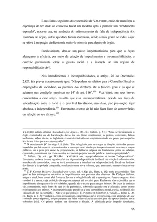 56
E nas linhas seguintes do comentário de VALVERDE, onde ele manifesta a
esperança de ter dado ao conselho fiscal um modelo apto a permitir um “rendimento
esperado”, nota-se que, na ausência do enfrentamento da falta de independência dos
membros do órgão, outras questões foram abordadas, sendo a mais grave de todas, a que
se refere à migração da dicotomia maioria-minoria para dentro do órgão.
Paralelamente, deu-se um passo importantíssimo para que o órgão
alcançasse a eficácia, por meio da criação de impedimentos e incompatibilidades, o
controle permanente sobre a gestão social e a inserção de um regime de
responsabilidade civil.
Nos impedimentos e incompatibilidades, o artigo 126 do Decreto-lei
2.627, fez prever corajosamente que: “Não podem ser eleitos para o Conselho Fiscal os
empregados da sociedade, os parentes dos diretores até o terceiro grau e os que se
acharem nas condições previstas no §4o
do art. 116”.100
VALVERDE, em seus breves
comentários a esse artigo, ressalta que essa incompatibilidade, devida aos laços de
subordinação entre o fiscal e o provável fiscalizado, maculava, por presunção legal
absoluta, a independência.101
Entretanto, o texto de lei não ficou livre de controvérsias
em relação ao seu alcance.102
VALVERDE admita afirmar (Sociedades por Ações..., Op. cit., Ibidem, p. 335): “Mas, se tècnicamente o
órgão controlador ou de fiscalização devia dar um ótimo rendimento, na prática, entretanto, falhou
totalmente, salvo, diz-se, na Inglaterra, e isso talvez devido ao temperamento do seu povo, para o qual as
leis foram feitas para serem cumpridas”.
100
O mencionado §4o
do artigo 116 dizia: “São inelegíveis para os cargos de direção, além das pessoas
impedidas por lei especial, os condenados a pena que vede, ainda que temporàriamente, o acesso a cargos
públicos, ou a pena por crime de prevaricação, de falência culposa ou fraudulenta, peita ou subôrno,
concussão, peculato ou por crimes contra a economia popular ou a fé pública e contra a propriedade”.
101
Ibidem, Op. cit., pp. 343-344. VALVERDE usa, apropriadamente, o termo “independência”.
Entretanto, embora tivesse logrado a lei dar alguma independência do fiscal em relação à administração,
manobras do controlador, como se verá, continuaram a interferir na independência do fiscal em desfavor
dos demais e da própria companhia, resultando numa nova reforma, que, entretanto, manteve intacto esse
ponto.
102
C. F. CUNHA PEIXOTO (Sociedade por Ações, vol. 4, Op. cit., Idem, p. 142) tinha essa opinião: “Em
geral as leis estrangeiras estendem os impedimentos aos parentes dos diretores. Os Códigos italiano,
antigo e atual, bem como a lei francesa, levam a inelegibilidade até o quarto grau. Parece exagero. Mais
razoável é a nossa, cuja proibição abrange os parentes até terceiro grau. Realmente não se justifica que o
impedimento ultrapasse o tio e o sobrinho, quando não o existe para amigos íntimos. Os laços de amizade
são, comumente, mais fortes do que os de parentesco, sobretudo quando este é afastado, como ocorre
relativamente aos primos. A incompatibilidade prende-se a uma dependência moral, e esta, no Brasil, não
vai além do tio ou sobrinho”. Não é o que pensa F. C. PONTES DE MIRANDA (Tratado..., Tomo L, Op.
cit., Idem, p. 415): “Inclusive, como pressuposto, o parentesco até o terceiro grau, com cômputo de iure
contendo pouco rigoroso, porque parentes na linha colateral até o terceiro grau são apenas irmãos, tios e
sobrinhos [sic]. Os primos podem ser diretores e fiscais. A afinidade pode impedir (cunhados,
 