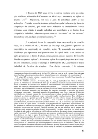 57
O Decreto-lei 2.627 ainda previu o controle constante sobre as contas,
que, conforme advertência de CARVALHO DE MENDONÇA, não ocorria no regime do
Decreto 434.103
Ampliou-se, com isso, o juízo do conselheiro dentre as suas
atribuições. Contudo, a ampliação dessas atribuições casada à alteração da forma de
composição do conselho, que visava elidir problemas de independência, causou
problemas com relação à atuação individual dos conselheiros e os limites dessa
competência individual, sobretudo quando exercida “em nome” ou “no interesse”,
declarado ou sutil, de algum acionista minoritário.104
A respeito da forma de composição desse novo modelo de conselho
fiscal, fez o Decreto-lei 2.627, por meio de seu artigo 125, garantir a presença de
minoritários na composição do conselho, assim: “É assegurado aos acionistas
dissidentes, que representem um quinto ou mais do capital social, e aos titulares de
ações preferenciais o direito de eleger, separadamente, um dos membros do Conselho
Fiscal e o respectivo suplente”. A esse novo regime de composição preferiu VALVERDE,
em seus comentários, associá-lo ao artigo 78 do Decreto-lei 2.627, que tratava do direito
individual de fiscalizar do acionista. Esse direito, entretanto, é de natureza
concunhados, cônjuge do sobrinho ou do tio) [sic]. Na linha reta, o que se há de entender é que não pode
haver fiscal que nela esteja com algum diretor (trineto, bisneto, neto, pai ou mãe, avô, bisavô, trisavô)”.
103
O artigo 127, no inciso I, trazia o seguinte texto: “Aos membros do Conselho Fiscal incumbe: ...
examinar, em qualquer tempo...”.
104
W. M. FERREIRA (Tratado..., 4o
volume, Op. cit., Idem, p. 520-521) assim coloca-se diante da
questão da politização do conselho fiscal: “Para que de tal modo se reúnam e coletivamente deliberem,
devem os membros do conselho fiscal preparar-se convenientemente, realizando os exames de livros e
papéis pela forma que convencionem e entendam mais profícua. A divisão do trabalho é salutar;
mas requer que entre êles exista regime de confiança recíproca. Cada um repousa na atividade do outro; e
as tarefas individuais somam-se nas conclusões dos pareceres discutidos e aprovados em sessões
prèviamente convocadas. Inexistindo atmosfera de entendimento entre êles, a cada qual é lícito agir
individualmente, efetuando o exame dos livros e papéis da sociedade, o estado do caixa e da carteira e
solicitando aos diretores, verbalmente ou por escrito, informações e esclarecimentos. Essa coletânea de
elementos destina-se a permitir que cada fiscal formule seu juízo sôbre a situação da companhia, de
molde a poder debatê-la nas sessões do conselho. Mais se acentua a necessidade dêsse trabalho
individual quando, no exercício do direito que lhes atribui o art. 125, os acionistas, que representem o
quinto ou mais do capital social, e os titulares de ações preferenciais, hajam eleito, separadamente, um
dos membros do conselho fiscal e respectivo suplente. Êstes, precisamente porque eleitos por acionistas
dissidentes ou preferenciais, entram a fiscalizar interêsses que não são idênticos aos da maioria dos
acionistas, quase sempre os próprios diretores da companhia. Têm êles, como é de ver, a mais ampla
liberdade de ação e não se subordinam ao critério e às conveniências dos demais fiscais, representantes do
capital majoritário”. O comentário, nitidamente, apresenta uma certa inconsistência, pois ¿como pode ser
da essência de um órgão o regime da confiança recíproca se lhe permite que seja contaminado pela
oposição tipicamente política das controvérsias existentes entre acionistas dissidentes e a maioria, quando
àqueles é dada representação específica de seus próprios interesses (discordantes dos interesses da
maioria e também, não necessariamente concordantes com um abstrato “interesse da companhia”)? Em
outras palavras: se é permissível que interesses próprios acessem os órgãos da companhia a ponto de fazer
esse órgão agir exclusivamente em função desses interesses próprios (sejam eles da maioria, sejam eles da
minoria), então ¿como tal órgão pode existir sob um regime de confiança recíproca entre seus membros?
 