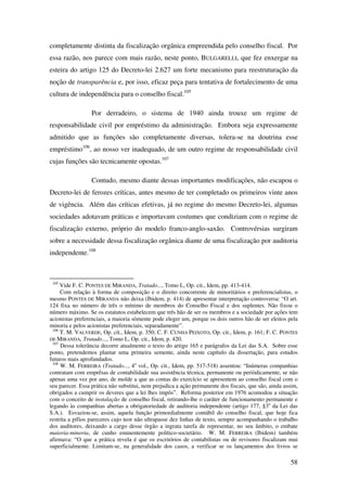 58
completamente distinta da fiscalização orgânica empreendida pelo conselho fiscal. Por
essa razão, nos parece com mais razão, neste ponto, BULGARELLI, que fez enxergar na
esteira do artigo 125 do Decreto-lei 2.627 um forte mecanismo para reestruturação da
noção de transparência e, por isso, eficaz peça para tentativa de fortalecimento de uma
cultura de independência para o conselho fiscal.105
Por derradeiro, o sistema de 1940 ainda trouxe um regime de
responsabilidade civil por empréstimo da administração. Embora seja expressamente
admitido que as funções são completamente diversas, tolera-se na doutrina esse
empréstimo106
, ao nosso ver inadequado, de um outro regime de responsabilidade civil
cujas funções são tecnicamente opostas.107
Contudo, mesmo diante dessas importantes modificações, não escapou o
Decreto-lei de ferozes críticas, antes mesmo de ter completado os primeiros vinte anos
de vigência. Além das críticas efetivas, já no regime do mesmo Decreto-lei, algumas
sociedades adotavam práticas e importavam costumes que condiziam com o regime de
fiscalização externo, próprio do modelo franco-anglo-saxão. Controvérsias surgiram
sobre a necessidade dessa fiscalização orgânica diante de uma fiscalização por auditoria
independente.108
105
Vide F. C. PONTES DE MIRANDA, Tratado..., Tomo L, Op. cit., Idem, pp. 413-414.
Com relação à forma de composição e o direito concorrente de minoritários e preferencialistas, o
mesmo PONTES DE MIRANDA não deixa (Ibidem, p. 414) de apresentar interpretação controversa: “O art.
124 fixa no número de três o mínimo de membros do Conselho Fiscal e dos suplentes. Não fixou o
número máximo. Se os estatutos estabelecem que três hão de ser os membros e a sociedade por ações tem
acionistas preferenciais, a maioria sòmente pode eleger um, porque os dois outros hão de ser eleitos pela
minoria e pelos acionistas preferenciais, separadamente”.
106
T. M. VALVERDE, Op. cit., Idem, p. 350; C. F. CUNHA PEIXOTO, Op. cit., Idem, p. 161; F. C. PONTES
DE MIRANDA, Tratado..., Tomo L, Op. cit., Idem, p. 420.
107
Dessa tolerância decorre atualmente o texto do artigo 165 e parágrafos da Lei das S.A. Sobre esse
ponto, pretendemos plantar uma primeira semente, ainda neste capítulo da dissertação, para estudos
futuros mais aprofundados.
108
W. M. FERREIRA (Tratado..., 4o
vol., Op. cit., Idem, pp. 517-518) assentou: “Inúmeras companhias
contratam com emprêsas de contabilidade sua assistência técnica, permanente ou periòdicamente, se não
apenas uma vez por ano, de molde a que as contas do exercício se apresentem ao conselho fiscal com o
seu parecer. Essa prática não substitui, nem prejudica a ação permanente dos fiscais, que são, ainda assim,
obrigados a cumprir os deveres que a lei lhes impôs”. Reforma posterior em 1976 acomodou a situação
com o conceito de instalação de conselho fiscal, retirando-lhe o caráter de funcionamento permanente e
legando às companhias abertas a obrigatoriedade de auditoria independente (artigo 177, §3o
da Lei das
S.A.). Esvaziou-se, assim, aquela função primordialmente contábil do conselho fiscal, que hoje fica
restrita a pífios pareceres cujo teor não ultrapasse dez linhas de texto, sempre acompanhando o trabalho
dos auditores, deixando a cargo desse órgão a ingrata tarefa de representar, no seu âmbito, o embate
maioria-minoria, de cunho eminentemente político-societário. W. M. FERREIRA (Ibidem) também
afirmava: “O que a prática revela é que os escritórios de contabilistas ou de revisores fiscalizam mui
superficialmente. Limitam-se, na generalidade dos casos, a verificar se os lançamentos dos livros se
 