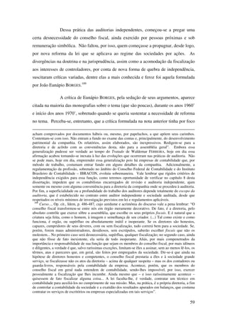 59
Dessa prática das auditorias independentes, começou-se a pregar uma
certa desnecessidade do conselho fiscal, ainda exercido por pessoas próximas e sob
remuneração simbólica. Não faltou, por isso, quem começasse a propugnar, desde logo,
por nova reforma da lei que se aplicava ao regime das sociedades por ações. As
divergências na doutrina e na jurisprudência, assim como a acomodação da fiscalização
aos interesses de controladores, por conta de nova forma de quebra de independência,
suscitaram críticas variadas, dentre elas a mais conhecida e feroz foi aquela formulada
por João Eunápio BORGES.109
A crítica de Eunápio BORGES, pela sedução de seus argumentos, aparece
citada na maioria das monografias sobre o tema (que são poucas), durante os anos 1960’
e início dos anos 1970’, sobretudo quando se queria sustentar a necessidade de reforma
no tema. Perceba-se, entretanto, que a crítica formulada na nota anterior tinha por foco
acham comprovados por documentos hábeis ou, mesmo, por papeluchos, a que apõem seus carimbos.
Contentam-se com isso. Não entram a fundo no exame das contas e, principalmente, do desenvolvimento
patrimonial da companhia. Os relatórios, assim elaborados, são inexpressivos. Redigem-se para a
diretoria e de acôrdo com as conveniências desta, não para a assembléia geral”. Embora essa
generalização pudesse ser verdade ao tempo do Tratado de Waldemar FERREIRA, hoje em dia essa
afirmação acabou tornando-se inexata à luz das evoluções que ocorreram nas práticas de auditoria. Não
se pode mais, hoje em dia, empreender essa generalização pois há empresas de contabilidade que, por
método de trabalho, costumam entrar fundo em alguns detalhes da companhia. Adicionalmente, a
regulamentação da profissão, sobretudo no âmbito do Conselho Federal de Contabilidade e do Instituto
Brasileiro de Contabilidade – IBRACON, evoluiu sobremaneira. Vale lembrar que rígidos critérios de
independência exigidos para essa função, como teremos oportunidade de verificar no capítulo 8 desta
dissertação, impedem que os contabilistas encarregados de revisão e auditoria independente, ajam
somente ou mesmo com alguma conveniência para a diretoria da companhia onde se procedeu à auditoria.
Por fim, a superficialidade ou a profundidade do trabalho dos auditores depende totalmente do escopo da
auditoria, que é estabelecido no contrato entre auditor independente e sociedade auditada, desde que
respeitados os níveis mínimos de investigação previstos em lei e regulamentos aplicáveis.
109
Curso..., Op. cit., Idem, p. 486-487, cujo azedume e acrimônia do discurso vale a pena lembrar: “O
conselho fiscal transformou-se entre nós em órgão meramente decorativo. De fato, é a diretoria, pelo
absoluto contrôle que exerce sôbre a assembléia, que escolhe os seus próprios fiscais. E é natural que a
criatura seja feita, como o homem, à imagem e semelhança de seu criador. (...) Tal como existe e como
funciona, é orgão, ou supérfluo ou absolutamente inútil e inoperante. Se os diretores são honestos,
capazes, cumpridores de seus deveres, com ou sem fiscalização, tudo correrá bem para a sociedade. Se,
porém, forem maus administradores, desidiosos, sem escrúpulos, saberão escolher fiscais que não os
molestem... No primeiro caso será desnecessária, supérflua, qualquer fiscalização; no segundo caso, ainda
que não fôsse de fato inexistente, ela seria de todo inoperante. Aliás, por mais compenetrados da
importância e responsabilidade de sua função que sejam os membros do conselho fiscal, por mais idôneos
e diligentes, a verdade é que, salvo raríssimas exceções, limitam-se êles a assinar, sem ao menos lê-los, os
têrmos, atas e pareceres que, em geral, são feitos por empregados da sociedade. Dir-se-á que ainda na
hipótese de diretores honestos e competentes, o conselho fiscal prestaria a êles e à sociedade grande
serviço, se fiscalizasse não os atos da diretoria – acima de qualquer suspeita – mas os dos contadores ou
guarda-livros, responsáveis pela contabilidade da empresa. Acontece, porém, que os membros do
conselho fiscal em geral nada entendem de contabilidade, sendo-lhes impossível, por isso, exercer
pessoalmente a fiscalização que lhes incumbe. Ainda mesmo que – e isso rarìssimamente acontece –
quisessem de fato fiscalizar alguma coisa... A lei faculta-lhe, é verdade, contratar um técnico em
contabilidade para auxiliá-los no cumprimento de sua missão. Mas, na prática, é a própria diretoria, a fim
de controlar a contabilidade da sociedade e a exatidão dos resultados apurados em balanços, que costuma
contratar os serviços de escritórios ou empresas especializadas em tais serviços”.
 