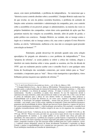 60
atacar, com maior profundidade, o problema da independência. Ao mencionar que a
“diretoria exerce controle absoluto sobre a assembléia”, Eunápio BORGES nada mais faz
do que revelar, no seio da prática societária brasileira, o problema do acúmulo de
funções entre acionista controlador e administração da companhia, pois, esse controle
sobre a assembléia só era possível, porque os administradores, na maioria das vezes os
próprios fundadores das companhias, soíam deter certa quantidade de ações que lhes
garantiam maioria das votações na assembléia, detendo, além do poder de gestão, o
poder político nos conclaves. Eunápio BORGES, na verdade, não se insurge contra o
órgão ou o instituto, não se insurge contra a lei, mas como o próprio CUNHA PEIXOTO
lembra, ao citá-lo, “infelizmente, melhorou a lei, mas não se conseguiu igual proceder
com relação ao homem”.110
Entretanto, grande desserviço foi prestado quando uma certa solução
apocalíptica foi pregada em alternativa a esse problema da independência.111
Essa
“proposta de reforma”, se assim poderia se referir a crítica tão violenta, chegou a
interferir em muita doutrina sobre o tema, quando se assentou, em fins da década de
1970’, que era realmente preciso acabar com o conselho fiscal e com qualquer outra
forma de fiscalização das sociedades comerciais, por serem inúteis para as “boas”
sociedades, e inoperantes para as “más”. Dessa visão maniqueísta e apocalíptica, vimos
brilhantes juristas traçarem suas opiniões de reforma.112
110
C. F. da CUNHA PEIXOTO (Sociedade por Ações..., vol. 4, Op. cit., Idem, p. 148).
111
J. Eunápio BORGES (Curso..., Op. cit., Idem, p. 488) lembrou: “Daí preconizar-se, em doutrina, aqui e
em tôda a parte, a radical modificação do sistema de fiscalização das sociedades anônimas. (...) Não creio,
porém, na utilidade e na eficácia de qualquer reforma. O órgão é inviável e deve ser suprimido
sumàriamente. Escolha a assembléia, se puder, bons diretores. Se isso fôr impossível, devido à
supremacia dos maus elementos, cuide cada acionista de vender as suas ações. Ou, se fôr o caso, de bater
às portas do Judiciário para a defesa de seus direitos feridos ou ameaçados. Para promover a
responsabilidade civil ou penal dos diretores ou, em certos casos, requerer a liquidação judicial da
sociedade. A fiscalização sob qualquer modalidade – mesmo feita por pessoas ou órgãos estranhos à
sociedade – será sempre, como se disse acima, supérflua ou inoperante. Contra uma diretoria desonesta e
prepotente não há possibilidade de defesa. Mesmo que houvesse fiscais dispostos e capazes de fazê-la (e
êles seriam imediatamente destituídos...), tôda fiscalização seria ineficaz. Em conclusão: o conselho fiscal
é apêndice irremediàvelmente inútil. É melhor extirpá-lo de uma vez do organismo das sociedades por
ações”.
112
Alfredo LAMY FILHO, “A Reforma da Lei das Sociedades Anônimas”, In RDM 7/123-158, nr. III,
1972, pp. 140-142: “Parece-nos certo, por tudo isso, que as novas regras devem visar no campo privado
ao aperfeiçoamento do instituto, e, no campo público ao seu controle mais eficaz por parte das
autoridades. Em outras palavras, o problema de assegurar a gestão honesta e responsável às sociedades
abertas, de forma a dar maior segurança aos títulos negociados pelo público requer providências de várias
ordens, cumprindo examinar as que têm merecido melhor acolhida pelas leis e pelos estudiosos. Assim:
(...) auditoria externa obrigatória, através de firmas devidamente fiscalizadas e registradas no Banco
Central, e sujeitas à responsabilidade civil e criminal por seus pareceres, com a supressão do Conselho
Fiscal (atribuições transferidas ao Conselho de Administração...)”.
 