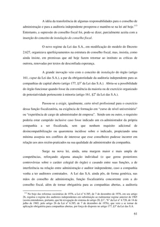 61
A idéia da transferência de algumas responsabilidades para o conselho de
administração e para a auditoria independente prosperou e mantêm-se na lei até hoje.113
Entretanto, a supressão do conselho fiscal foi, pode-se dizer, parcialmente aceita com a
inserção do conceito de instalação do conselho fiscal.
O novo regime da Lei das S.A., em modificação do modelo do Decreto
2.627, organizava aperfeiçoamentos na estrutura do conselho fiscal, mas, insistia, como
ainda insiste, em premissas que até hoje fazem retornar ao instituto as críticas de
outrora, renovadas por textos de desconfiada esperança.
A grande inovação veio com o conceito de instalação do órgão (artigo
161, caput da Lei das S.A.), a par da obrigatoriedade da auditoria independente para as
companhias de capital aberto (artigo 177, §3o
da Lei das S.A.). Abriu-se a possibilidade
do órgão funcionar quando fosse da conveniência da maioria ou de exercício organizado
de potestatividade pertencente à minoria (artigo 161, §2o
da Lei das S.A.).
Passou-se a exigir, igualmente, certo nível profissional para o exercício
dessa função fiscalizatória, na exigência de formação em “curso de nível universitário”
ou “experiência de cargo de administrador de empresa”. Sendo um ou outro, o requisito
poderia estar cumprido inclusive caso fosse indicado um ex-administrador da própria
companhia a ser fiscalizada, sem que nenhum requisito adicional de
desincompatibilização ou quarentena incidisse sobre o indicado, propiciando uma
mínima assepsia nos conflitos de interesse que esse conselheiro pudesse incorrer em
relação aos atos recém-praticados na sua qualidade de administrador da companhia.
Surge na nova lei, ainda, uma margem maior e mais ampla de
competências, reforçando alguma atuação individual (o que gerou posteriores
controvérsias sobre o caráter colegial do órgão) e casando entre suas funções, a de
interferência na relação entre administração e auditor independente, caso a companhia
venha a ter auditores contratados. A Lei das S.A. ainda pôs, de forma genérica, nas
mãos do conselho de administração, função fiscalizatória concorrente com a do
conselho fiscal, além de tornar obrigatória para as companhias abertas, a auditoria
113
No bojo das reformas societárias de 1976, a Lei no
6.385, de 7 de dezembro de 1976, em seu artigo
26, regulou o regime dos auditores independentes em substituição ao rudimentar regime anterior de 1965
(assim entendemos, portanto, que há revogação do sistema do artigo 20, §1o
, “b” da Lei no
4.728, de 14 de
julho de 1965, pelo artigo 26 da Lei no
6.385, de 7 de dezembro de 1976), que veio a se tornar de
aplicação obrigatória para companhias abertas, por força do disposto no artigo 177, §3o
da Lei das S.A.
 