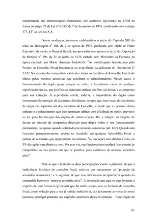 62
independente das demonstrações financeiras, por auditores registrados na CVM na
forma do artigo 26 da Lei no
6.385, de 7 de dezembro de 1976, combinado com o artigo
177, §3o
da Lei das S.A.
Dessas mudanças, tornou-se emblemático o início do Capítulo XIII do
texto da Mensagem no
204, de 2 de agosto de 1976, publicada pelo chefe do Poder
Executivo de então, o General Geisel, incorporando sem reparos o texto da Exposição
de Motivos no
196, de 24 de junho de 1976, editada pelo Ministério da Fazenda, na
época chefiado por Mário Henrique SIMONSEN: “As modificações introduzidas pelo
Projeto no Conselho Fiscal baseiam-se na experiência da aplicação do Decreto-lei no
2.627. Na maioria das companhias existentes, todos os membros do Conselho Fiscal são
eleitos pelos mesmos acionistas que escolhem os administradores. Nestes casos, o
funcionamento do órgão quase sempre se reduz a formalismo vazio de qualquer
significação prática, que justifica as reiteradas críticas que lhes são feitas, e as propostas
para sua extinção. A experiência revela, todavia, a importância do órgão como
instrumento de proteção de acionistas dissidentes, sempre que estes usam do seu direito
de eleger em separado um dos membros do Conselho, e desde que as pessoas eleitas
tenham os conhecimentos que lhes permitam utilizar com eficiência os meios, previstos
na lei, para fiscalização dos órgãos de administração. Daí a solução do Projeto, de
deixar ao estatuto da companhia discrição para dispor sobre o seu funcionamento
permanente, ou apenas quando solicitado por minorias acionárias (art. 162). Quando não
funcionar permanentemente, poderá ser instalado, em qualquer Assembléia Geral, a
pedido de acionistas que representem, no mínimo, 1
/10 das ações com direito a voto, ou
5% das ações sem direito a voto. Por essa via, seu funcionamento poderá ficar restrito às
companhias ou nas épocas em que se justifica, pela existência de minoria societária
ativa”.
Note-se que o texto deixa duas preocupações claras: a primeira, de que à
ineficiência histórica do conselho fiscal, subsiste um mecanismo de “proteção de
acionistas dissidentes”, e a segunda, de que esse mecanismo só apareceria quando na
companhia houvesse “minoria acionária ativa”. A percepção que aqui se quer levantar a
respeito de uma leitura tergiversada que há muito tempo vem se fazendo do conselho
fiscal, como solução para a sua já sabida ineficiência, diz justamente ao tema de nossa
premissa principal plantada nos capítulos anteriores desta dissertação. Como órgão de
 
