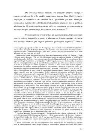 64
Das inovações trazidas, nenhuma voz, entretanto, chegou a insurgir-se
contra a reciclagem do velho modelo, onde, como lembrou Fran MARTINS, houve
ampliação da competência do conselho fiscal, permitindo que suas atribuições
passassem da mera revisão contábil para uma fiscalização ampla dos atos de gestão da
administração. De maneira mais ou menos uniforme, entendeu-se que essa ampliação
era necessária para contrabalançar, na sociedade, a voz da minoria.116
Contudo, embora tivesse tardado em alguma instância, logo começaram
a surgir, tanto na jurisprudência quanto, e sobretudo, na doutrina, opiniões e textos os
mais variados, refletindo, por força de problemas que surgiram na prática117
, sobre os
nova disciplina seja capaz de reabilitá-lo”. A comparação desse trecho da obra de GUERREIRO e TEIXEIRA
com a famosa passagem de Eunápio BORGES, para ilustrar o clima de desilusão no antigo sistema e
esperança no novo, é também utilizada por Osmar Brina CORRÊA-LIMA (Sociedade Anônima, 3a
ed.. Belo
Horizonte: Del Rey, 2005, pp. 305-307).
Nesse mesmo sentido, a advertência de Fran MARTINS (Comentários à Lei das S.A., Volume 2, Tomo
I. Rio de Janeiro: Forense, 1978, pp. 421-422) também mostra a reação da doutrina às modificações
introduzidas na Lei das S.A. e o tom otimista quanto à possibilidade de plenitude no preenchimento dessa
importante função fiscalizatória nas companhias: “A lei revogada, inovando o direito que lhe era anterior,
deu uma certa amplitude à atuação do Conselho Fiscal, ao permitir que, além de suas atribuições normais
de exame e fiscalização dos livros e papéis da sociedade, e tudo o mais que dissesse respeito à
contabilidade da empresa, também pudessem os seus membros ‘denunciar os erros ou crimes que
descobrirem, sugerindo as medidas que reputarem úteis à sociedade’ (Decreto-lei no
2.627, art. 127, IV).
Saía o Conselho Fiscal de mero exame da contabilidade da empresa para fiscalizar, também, a gestão
social, o que fez com que os comentadores da lei exultassem com as novas atribuições do órgão.
Infelizmente, entretanto, a simples enumeração de atribuições pela lei não fez com que o Conselho Fiscal
tivesse atuação eficiente na vigência da lei revogada, causando decepção àqueles mesmos que haviam
louvado a medida adotada na lei mas na prática não seguida pelas sociedades. A má remuneração dos
fiscais, a sua subordinação à Diretoria, que em regra indicava sua nomeação à assembléia geral, o
afastamento quase completo da sociedade a que serviam, a falta de punição para as omissões praticadas
pelo Conselho e prejudiciais a acionistas e terceiros – tudo isso fez com que esse órgão, no direito
brasileiro anterior à presente lei, fosse sem nenhuma expressão para a vida da sociedade, inteiramente
desmoralizado por servir, quase sempre, de simples testa de ferro da Diretoria, que preparava os seus
pareceres, aos conselheiros cabendo apenas assinar onde lhes era determinado”. Note-se neste trecho que
Fran MARTINS, assim como a grande maioria da doutrina, levanta com clareza os três problemas do
Conselho Fiscal na época da transição entre o Decreto-lei 2.627 e a Lei das S.A.: (i) falta de
profissionalização (problema que a época transparecia ser decorrente meramente de remuneração pífia e
má formação dos conselheiros), (ii) falta de independência (problema que se mantém até hoje e que, nos
dias atuais, como se verá, está agravado) e (iii) falta de um regime próprio de responsabilidade civil
(problema que permanece ainda na lei atual). Na seqüência do texto, Fran MARTINS segue (Ibidem, p.
422), absorvendo, entretanto, a solução proposta na Lei das S.A.: “A tal ponto chegou a ineficiência do
Conselho Fiscal que, ao ser discutida a necessidade de elaboração de uma nova lei para regular as
sociedades anônimas, não poucas vozes se levantaram para sugerir a exclusão do mesmo ou sua
substituição por outro órgão. Contudo, a nova lei manteve o Conselho Fiscal, ampliando, até, as suas
atribuições, de modo a caracterizá-lo como órgão capaz de fiscalizar não apenas a contabilidade da
empresa mas, igualmente, atos da administração (art. 163)” (sic).
116
Vide José Alexandre TAVARES GUERREIRO, “O Conselho Fiscal e o direito à informação”, In RDM
45/29-34 [jan.-mar./1982] (sobretudo pp. 31 e segs.). Nesse mesmo sentido, J. L. BULHÕES PEDREIRA e
A. LAMY FILHO (A Lei das S.A., 2o
vol., 3a
ed.. Idem, pp.450), com o escol de Rodrigo URÍA, fazem
semelhante associação entre o direito à informação dos acionistas e a função fiscalizatória do conselho
fiscal.
117
Nelson Lars EIZIRIK, uma das mais importantes vozes pelo rearranjo das atribuições do conselho
fiscal de forma compatível com o escopo das funções fiscalizatórias, lembrou em clássico texto sobre o
 