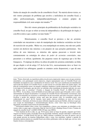 65
limites de atuação do conselho (ou do conselheiro) fiscal. Na maioria desses textos, os
três vetores principais do problema que envolve a ineficiência do conselho fiscal, a
saber, profissionalização, independência/politização e estatuto próprio de
responsabilidade civil, nem sempre são tratados.118
Dos três vetores principais da problemática da fiscalização societária via
conselho fiscal, no que se refere ao tema da independência e da politização do órgão, é
com BULGARELLI que a análise vai mais fundo.119
Historicamente, o conselho fiscal se prestava a dar ao acionista
controlador um mecanismo a mais de manipulação das instâncias societárias em favor
do exercício de seu poder. Muita vez, essa manipulação era neutra, mas não raro, podia
ocorrer em desfavor das minorias e em prejuízo de suas posições patrimoniais. Em
defesa de seus interesses, as minorias não apenas passavam a investir mais
constantemente na estratégia do abuso do poder de acionista controlador, mas
passariam a se utilizar, igualmente, das pequenas searas de segurança que a lei lhes
franqueava. O emprego da defesa via abuso do poder de acionista controlador, na linha
do que dispõe o rol do artigo 117 da Lei das S.A., necessariamente deve se fazer via
ação judicial (ou arbitragem, quando os estatutos assim dispuserem), o que dá uma
tema: “Temos observado, na experiência prática da advocacia empresarial, alguns casos em que acionistas
minoritários, com participação social expressiva, elegem representantes seus no Conselho Fiscal com
finalidades incompatíveis com o atendimento do interesse social. Tais casos manifestam um entendimento
equivocado das funções do Conselho Fiscal, as quais devem ser exercidas dentro dos limites legais, sob
pena de eventualmente causar, sua atuação, embaraços ilegítimos à gestão empresarial. Com efeito, trata-
se de órgão de fiscalização, que não deve ser utilizado como instrumento de pressão indevido, em casos
de disputas entre os acionistas” (“Limites à Atuação do Conselho Fiscal”, In RDM 84/14 [out.-
dez./1991]). A essa altura, o texto de EIZIRIK já trazia idéias que estamos aqui reforçando, como o caráter
intermediador da função fiscalizatória (“A atuação do Conselho Fiscal é basicamente instrumental, uma
vez que visa transmitir aos acionistas as informações de que necessitam, quer para exercerem o direito de
fiscalizar a gestão dos negócios sociais, quer para que possam votar, na assembléia geral, com
conhecimento de causa” [p.13]; fazendo, neste ponto, expressa referência ao texto de TAVARES
GUERREIRO). Entretanto, de forma um pouco diferente daquela exposta por EIZIRIK, afirmou-se aqui que
esse escopo de intermediação e instrumentalização decorre, como vimos logo na Introdução desta
dissertação, da própria noção técnica de potestatividade.
118
Dissertaram também sobre o tema, com competência e clareza, sem, entretanto, ter abordado os três
vetores sobre os quais aqui se discorrem, Raul de ARAÚJO FILHO e Rodrigo Ferraz CUNHA (“Limites de
atuação do conselho fiscal”, In RDM 129/96-107 [jan.-mar./2003]).
119
José Anchieta da SILVA (Op. cit., pp. 39-41) passa muito ao largo da questão, enquanto que Carlos
Augusto da Silveira LOBO (“Conselho Fiscal da Sociedade Anônima: atuação individual e autônoma de
seus membros”, In RDB 29/165-182 [jul.-set. 2005]) enfrenta o problema, por meio de parecer, mas já
com grande proveito da doutrina bulgarelliana sobre o tema, sem entretanto, explorar a questão da
dicotomia maioria-minoria no conselho fiscal com efeitos politizantes sobre um órgão que, em tese, teria
funções técnicas a desempenhar.
 