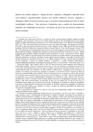 3
direitos (em sentido subjetivo). Integra deveres1
, sujeições e obrigações, operando todos
esses poderes2
, potestatividades, direitos (em sentido subjetivo), deveres, sujeições e
obrigações dentro de funções jurídicas que se associam reciprocamente por meio de ações
(modalidades jurídicas). Essa premissa é importante para a análise do funcionamento
específico da modalidade fiscalização e da função de fiscal em um universo próprio do
direito societário.
1
A respeito das noções que envolvem o conceito de poder, potestatividade (também tratada em língua
portuguesa como potestade) e direitos [em sentido subjetivo], para os fins de identificação de uma relação
jurídica em geral, vide Francesco CARNELUTTI. Teoria Generale del Diritto, 3a
ed.. Roma: S.E. Foro Italiano,
1951, pp. 7-187. Na mesma linha de CARNELUTTI, mas com maior brevidade, vide Francesco SANTORO-
PASSARELLI (Dottrine Generali del Diritto Civile, 9ª ed.. Nápoles: Jovene, 2002, pp. 69-102). Em doutrina
brasileira, PONTES DE MIRANDA (Tratado de Direito Privado, Tomo I, 3a
ed.. Rio de Janeiro: Borsoi, 1970,
pp. 3-132) apresenta um escalonamento entre direitos (em sentido subjetivo), potestatividades e poderes na
mesma linha de doutrina assentada entre estudiosos de teoria geral do direito em países da civil law. Dá-lhe
explicação muito didática, também, Giuseppe LUMIA (Lineamenti di teoria e ideologia del diritto. Milão:
Giuffrè, 1973; embora LUMIA fale apenas da existência de direitos em sentido objetivo e de potestatividades,
além das expectativas de direito, sem falar em uma suposta terceira categoria, a do poder). Luís RECASÉNS
SICHES (Introducción al Estudio del Derecho, 2a
ed.. México: Porruá, 1972, pp. 140-147) fala da existência
de três categorias: o direito em sentido subjetivo, a pretensão e o poder formativo [equivalente a
potestatividade]. Recentemente, Luigi FERRAJOLI (Principia Iuris: teoria del diritto e della democrazia, vol. I
– “Teoria del Diritto”. Bari: Laterza, 2007, p. 587-723) trata do tema de forma magistral. Para FERRAJOLI
poder assim se define: “Potere è la situazione attiva che, ove non sia costituente, è prodotta da una decisione
e consistente nella modalità di un atto precettivo i cui effetti si producono nella sfera giuridica altrui e la cui
validità dipende dalla sua legittimità” (p. 588). Função se define como: “qualunque potere imputato a un
soggetto con l’obligo di esercitalo per sodisfare le aspetative e gli interessi di altri soggetti” (p. 603); ao
passo que a potestatividade assim se define: “Potestà é qualunque potere consistente in una facoltà attribuita
al suo titolare non gia nell’interesse di terzi ma nel suo stesso interesse” (p. 604). Essa é a razão pela qual,
ao aplicarmos tais conceitos brilhantemente formulados por FERRAJOLI, pouca dúvida resta de que a
atividade que investe o conselho fiscal de poder jurídico necessita ser propriamente encarada como uma
função e não como potestatividade ou potestade, já que, por lei (artigo 165, §1º da Lei das S.A.), o
conselheiro fiscal sempre age no interesse de terceiros, congregados na vontade em síntese da companhia.
Com apoio em Hans KELSEN, veremos que essa vontade ou “exclusivo interesse da companhia” se forma por
meio de operação dialética que sintetiza as somas e choques de interesses individuais de órgãos que
representam a companhia aberta.
Mas é com Francesco CARNELUTTI, como se verá, que essa categorização espelha a sua estrutura de
forma mais didática e bem acabada.
2
O elemento da relação jurídica tem sempre um poder, de um lado, e um dever, de outro. Tomando, o
poder, portanto, como “a possibilidade de determinar a conduta de alguém” [possibilità di determinare la
condotta altrui] (CARNELUTTI, Ibidem, p. 144), o direito subjetivo é dado como mecanismo para que essa
mesma pessoa acione a sua capacidade de determinar conduta alheia nos termos da lei. Um segundo tipo de
poder ainda diz respeito à capacidade ou incapacidade de desenvolver ou fazer progredir um interesse
próprio. Nessa relação bipolar em que se exprime um ponto ativo e outro passivo, CARNELUTTI faz entender
que há uma relação de implicância entre os dois pólos da relação jurídica: porquanto se há poder de um lado,
há de ter dever do outro, nestes termos (Ibidem, p. 145): “Dei sei tipi di rapporto giuridico cosi delineati tre
sono attivi, cioè sono forme di potere: potestà, diritto soggettivo, facoltà; tre sono passivi, cioè sono forme di
dovere: soggezione, obligo, onere. Alle due prime figure del potere (potestà e diritto soggettivo) corrisponde
la terza figura del dovere (soggezione). Alla terza figura del potere (facoltá) corrispondono le due prime
figure del dovere (onere e obbligo)” (assim). Note-se que as definições que FERRAJOLI e CARNELUTTI
emprestam para o termo potestà são diferentes. Na essência, o que CARNELUTTI entende por potestà,
FERRAJOLI dá o nome de funzione. Como logo se verá, somos da opinião que a tarefa desenvolvida pelo
conselho fiscal é verdadeira função (funzione), no sentido que lhe empresta FERRAJOLI, que, marque-se, é
próxima da definição de potestà de CARNELUTTI: poder imputado a um sujeito para que o exerça em nome de
outrem.
 