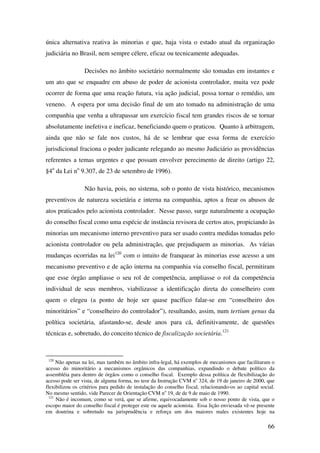 66
única alternativa reativa às minorias e que, haja vista o estado atual da organização
judiciária no Brasil, nem sempre célere, eficaz ou tecnicamente adequadas.
Decisões no âmbito societário normalmente são tomadas em instantes e
um ato que se enquadre em abuso de poder de acionista controlador, muita vez pode
ocorrer de forma que uma reação futura, via ação judicial, possa tornar o remédio, um
veneno. A espera por uma decisão final de um ato tomado na administração de uma
companhia que venha a ultrapassar um exercício fiscal tem grandes riscos de se tornar
absolutamente inefetiva e ineficaz, beneficiando quem o praticou. Quanto à arbitragem,
ainda que não se fale nos custos, há de se lembrar que essa forma de exercício
jurisdicional fraciona o poder judicante relegando ao mesmo Judiciário as providências
referentes a temas urgentes e que possam envolver perecimento de direito (artigo 22,
§4o
da Lei no
9.307, de 23 de setembro de 1996).
Não havia, pois, no sistema, sob o ponto de vista histórico, mecanismos
preventivos de natureza societária e interna na companhia, aptos a frear os abusos de
atos praticados pelo acionista controlador. Nesse passo, surge naturalmente a ocupação
do conselho fiscal como uma espécie de instância revisora de certos atos, propiciando às
minorias um mecanismo interno preventivo para ser usado contra medidas tomadas pelo
acionista controlador ou pela administração, que prejudiquem as minorias. As várias
mudanças ocorridas na lei120
com o intuito de franquear às minorias esse acesso a um
mecanismo preventivo e de ação interna na companhia via conselho fiscal, permitiram
que esse órgão ampliasse o seu rol de competência, ampliasse o rol da competência
individual de seus membros, viabilizasse a identificação direta do conselheiro com
quem o elegeu (a ponto de hoje ser quase pacífico falar-se em “conselheiro dos
minoritários” e “conselheiro do controlador”), resultando, assim, num tertium genus da
política societária, afastando-se, desde anos para cá, definitivamente, de questões
técnicas e, sobretudo, do conceito técnico de fiscalização societária.121
120
Não apenas na lei, mas também no âmbito infra-legal, há exemplos de mecanismos que facilitaram o
acesso do minoritário a mecanismos orgânicos das companhias, expandindo o debate político da
assembléia para dentro de órgãos como o conselho fiscal. Exemplo dessa política de flexibilização do
acesso pode ser vista, de alguma forma, no teor da Instrução CVM no
324, de 19 de janeiro de 2000, que
flexibilizou os critérios para pedido de instalação do conselho fiscal, relacionando-os ao capital social.
No mesmo sentido, vide Parecer de Orientação CVM no
19, de de 9 de maio de 1990.
121
Não é incomum, como se verá, que se afirme, equivocadamente sob o nosso ponto de vista, que o
escopo maior do conselho fiscal é proteger este ou aquele acionista. Essa lição enviesada vê-se presente
em doutrina e sobretudo na jurisprudência e reforça um dos maiores males existentes hoje na
 