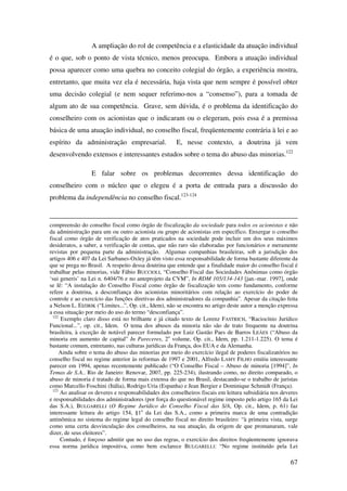 67
A ampliação do rol de competência e a elasticidade da atuação individual
é o que, sob o ponto de vista técnico, menos preocupa. Embora a atuação individual
possa aparecer como uma quebra no conceito colegial do órgão, a experiência mostra,
entretanto, que muita vez ela é necessária, haja vista que nem sempre é possível obter
uma decisão colegial (e nem sequer referimo-nos a “consenso”), para a tomada de
algum ato de sua competência. Grave, sem dúvida, é o problema da identificação do
conselheiro com os acionistas que o indicaram ou o elegeram, pois essa é a premissa
básica de uma atuação individual, no conselho fiscal, freqüentemente contrária à lei e ao
espírito da administração empresarial. E, nesse contexto, a doutrina já vem
desenvolvendo extensos e interessantes estudos sobre o tema do abuso das minorias.122
E falar sobre os problemas decorrentes dessa identificação do
conselheiro com o núcleo que o elegeu é a porta de entrada para a discussão do
problema da independência no conselho fiscal.123-124
compreensão do conselho fiscal como órgão de fiscalização da sociedade para todos os acionistas e não
da administração para um ou outro acionista ou grupo de acionistas em específico. Enxergar o conselho
fiscal como órgão de verificação de atos praticados na sociedade pode incluir um dos seus máximos
desideratos, a saber, a verificação de contas, que não raro são elaboradas por funcionários e meramente
revistas por pequena parte da administração. Algumas companhias brasileiras, sob a jurisdição dos
artigos 406 e 407 da Lei Sarbanes-Oxley já têm visto essa responsabilidade de forma bastante diferente da
que se prega no Brasil. A respeito dessa doutrina que entende que a finalidade maior do conselho fiscal é
trabalhar pelas minorias, vide Fábio BUCCIOLI, “Conselho Fiscal das Sociedades Anônimas como órgão
‘sui generis’ na Lei n. 6404/76 e no anteprojeto da CVM”, In RDM 105/134-143 [jan.-mar. 1997], onde
se lê: “A instalação do Conselho Fiscal como órgão de fiscalização tem como fundamento, conforme
refere a doutrina, a desconfiança dos acionistas minoritários com relação ao exercício do poder de
controle e ao exercício das funções diretivas dos administradores da companhia”. Apesar da citação feita
a Nelson L. EIZIRIK (“Limites...”, Op. cit., Idem), não se encontra no artigo deste autor a menção expressa
a essa situação por meio do uso do termo “desconfiança”.
122
Exemplo claro disso está no brilhante e já citado texto de Lorenz FASTRICH, “Raciocínio Jurídico
Funcional...”, op. cit., Idem. O tema dos abusos da minoria não são de trato frequente na doutrina
brasileira, à exceção de notável parecer formulado por Luiz Gastão Paes de Barros LEÃES (“Abuso da
minoria em aumento de capital” In Pareceres, 2o
volume, Op. cit., Idem, pp. 1.211-1.225). O tema é
bastante comum, entretanto, nas culturas jurídicas da França, dos EUA e da Alemanha.
Ainda sobre o tema do abuso das minorias por meio do exercício ilegal de poderes fiscalizatórios no
conselho fiscal no regime anterior às reformas de 1997 e 2001, Alfredo LAMY FILHO emitiu interessante
parecer em 1994, apenas recentemente publicado (“O Conselho Fiscal – Abuso de minoria [1994]”, In
Temas de S.A.. Rio de Janeiro: Renovar, 2007, pp. 225-234), ilustrando como, no direito comparado, o
abuso de minoria é tratado de forma mais extensa do que no Brasil, destacando-se o trabalho de juristas
como Marcello Foschini (Itália), Rodrigo Uria (Espanha) e Jean Bergier e Dominique Schmidt (França).
123
Ao analisar os deveres e responsabilidades dos conselheiros fiscais em leitura subsidiária nos deveres
e responsabilidades dos administradores (por força do questionável regime imposto pelo artigo 165 da Lei
das S.A.), BULGARELLI (O Regime Jurídico do Conselho Fiscal das S/A, Op. cit., Idem, p. 61) faz
interessante leitura do artigo 154, §1o
da Lei das S.A., como a primeira marca de uma contradição
antinômica no sistema do regime legal do conselho fiscal no direito brasileiro: “à primeira vista, surge
como uma certa desvinculação dos conselheiros, na sua atuação, da origem de que promanaram, vale
dizer, de seus eleitores”.
Contudo, é forçoso admitir que no uso das regras, o exercício dos direitos freqüentemente ignorava
essa norma jurídica impositiva, como bem esclarece BULGARELLI: “No regime instituído pela Lei
 