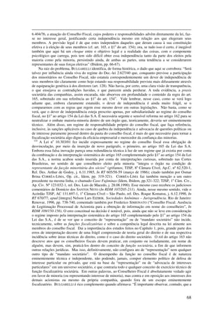 68
6.404/76, a atuação do Conselho Fiscal, cujos poderes e responsabilidades advêm diretamente da lei, faz-
se no interesse geral, justificando certa independência mesmo em relação aos que elegeram seus
membros. A previsão legal é de que estes independem daqueles que deram causa à sua constituição
efetiva e à eleição de seus membros (cf. art. 165, e §1o
do art. 154); ora, se tudo isso é certo, é inegável
também que aqui há um choque entre o objetivo legal e a realidade das coisas, com o componente
psicológico que carrega, pois tem sido difícil obter essa independência tanto da parte dos eleitos pela
maioria como pela minoria, persistindo ainda, de ambas as partes, uma tendência a se considerarem
representantes de suas forças eletivas” (Ibidem, pp. 66-67).
Na raiz do problema, BULGARELLI identifica, de forma histórica, o dado que aqui se corrobora: “Será
talvez por influência ainda viva do regime do Dec.-lei 2.627/40 que, conquanto previsse a participação
dos minoritários no Conselho Fiscal, não estatuía correspondentemente um dever de independência de
seus membros tão claramente como hoje estando sua responsabilidade prevista mais difusamente através
de equiparação genérica à dos diretores (art. 128). Não havia, por certo, uma clara visão de transparência,
o que ensejava as contradições havidas, e que parecem ainda perdurar. A toda evidência, a praxis
societária das companhias, assim encarada, não absorveu em profundidade o conteúdo da regra do art.
165, sobretudo em sua referência ao §1o
do art. 154”. Vale lembrar, nesse caso, como se verá logo
adiante que, embora claramente estatuído, o dever de independência é ainda muito frágil, se o
compararmos com as regras que regem esse mesmo dever em outras legislações. Não basta, como se
verá, que o dever de independência esteja prescrito apenas, por subsidiariedade ao regime do conselho
fiscal, no §1o
ao artigo 154 da Lei das S.A. É necessária urgente e sensível reforma no artigo 162 para se
neutralizar o embate maioria-minoria dentro de um órgão que, teoricamente, deveria ser eminentemente
técnico. Além disso, um regime de responsabilidade próprio do conselho fiscal, que faça referência,
inclusive, às sanções aplicáveis no caso de quebra da independência e advocacia de questões políticas ou
de interesse puramente pessoal dentro da pauta do conselho fiscal, é mais do que necessário para tornar a
fiscalização societária algo digno da eficácia empresarial e merecedor da confiança das minorias.
124
A Lei no
10.303/01 fez incidir expressamente no regime do conselho fiscal essa obrigação de
desvinculação, por meio da inserção de novo parágrafo, o primeiro, ao artigo 165 da Lei das S.A.
Embora essa falsa inovação pareça uma redundância técnica à luz de um regime que já existia por conta
da combinação e da interpretação sistemática do artigo 165 complementado pelo §1o
ao artigo 154 da Lei
das S.A., a norma acabou sendo inserida por conta de interpretações curiosas, sobretudo nas Cortes
Brasileiras, no sentido de que conselheiro eleito pela minoria “integra o órgão na condição de
representante da facção minoritária dos sócios” (grifamos; TJSP, 8a
Câmara Cível, Ap.C. nº 62.520-1,
Rel. Des. Arthur de Godoy, j. 6.11.1985, In RT 605/58-59 (março de 1986); citado também por Osmar
Brina CORRÊA-LIMA, Op. cit., Idem, pp. 319-321). CORRÊA-LIMA faz também menção a um outro
precedente na mesma linha, o chamado Caso Fujiminas (Idem, Ibidem, pp.321-322; TJSP, 1a
Câm. Civ.,
Ap. Civ. Nº 123.032-1, rel. Des. Luis de Macedo, j. 28.08.1990). Esse mesmo caso recebeu os judiciosos
comentários de Domício dos SANTOS NETO (In RDM 107/205-211). Ainda, nesse mesmo sentido, vide o
Acórdão TJSP, AC 131.697-1, 1a
Câmara Cível – São Paulo, rel. Des. Roque Komatsu, j. 6.12.1990, In
RT 670/77; apud [íntegra] Nelson Lars EIZIRIK. Sociedades Anônimas – Jurisprudência. Rio de Janeiro:
Renovar, 1996, pp. 738-740, comentado também por Frederico SIMIONATO (“Conselho Fiscal: Ausência
de Legitimação Processual de Acionista para a obtenção de informação em nome do conselheiro”, In
RDM 109/150-156). O erro conceitual na decisão é notável, pois, ainda que não se leve em consideração
o regime imposto pela interpretação sistemática do artigo 165 complementado pelo §1o
ao artigo 154 da
Lei das S.A., é de se ver que o conceito de “representação” ou de “mandato societário” não incide,
tecnicamente, sobre as funções fiscalizatórias e sobre a competência legal descrita na lei atinente aos
membros do conselho fiscal. Dai a importância dos estudos feitos no Capítulo 1, pois, grande parte dos
erros de interpretação decorre de uma frágil compreensão de teoria geral do direito e de sua respectiva
incidência sobre áreas técnicas do direito, como é o caso do direito societário. O rol do artigo 163 não
descreve atos que os conselheiros fiscais devem praticar, em conjunto ou isoladamente, em nome de
alguém, mas devem, sim, praticá-los dentro do conceito de função societária, a fim de que informem
outras relações jurídicas. Mas isso, definitivamente, não configura ato de “representação” nem qualquer
outro tipo de “mandato societário”. O desempenho da função no conselho fiscal é de natureza
eminentemente técnica e independente, não podendo, jamais, compor elemento político de defesa de
interesse particular ou privado, que está na base da “representação” ou de “advocacia de interesses
particulares” em um universo societário, e que contraria todo e qualquer conceito de exercício técnico de
função fiscalizatória societária. Em outras palavras, ao Conselheiro Fiscal é absolutamente vedado agir
em favor de minoria (ou representando interesse de minoria), mas contra e em oposição aos interesses dos
demais acionistas ou mesmo da própria companhia, quando fora de um escopo eminentemente
fiscalizatório. BULGARELLI é rico complemento quando afirmava: “É importante observar, contudo, que a
 